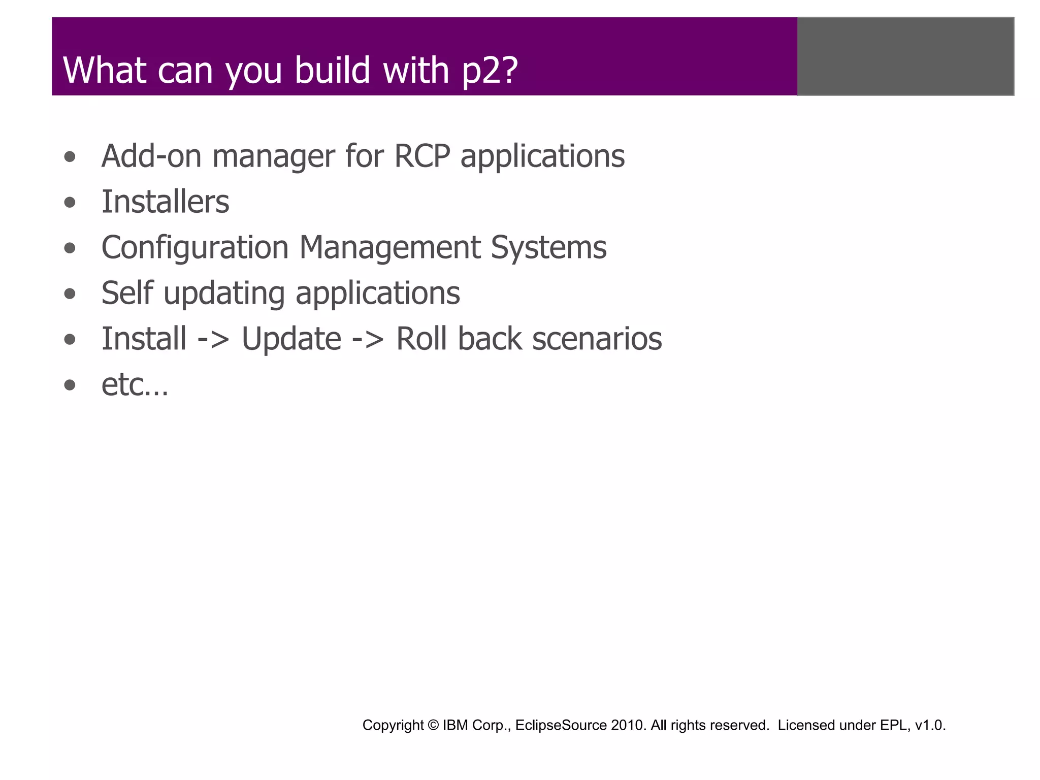 What can you build with p2?

•   Add-on manager for RCP applications
•   Installers
•   Configuration Management Systems
•   Self updating applications
•   Install -> Update -> Roll back scenarios
•   etc…




                      Copyright © IBM Corp., EclipseSource 2010. All rights reserved. Licensed under EPL, v1.0.
 