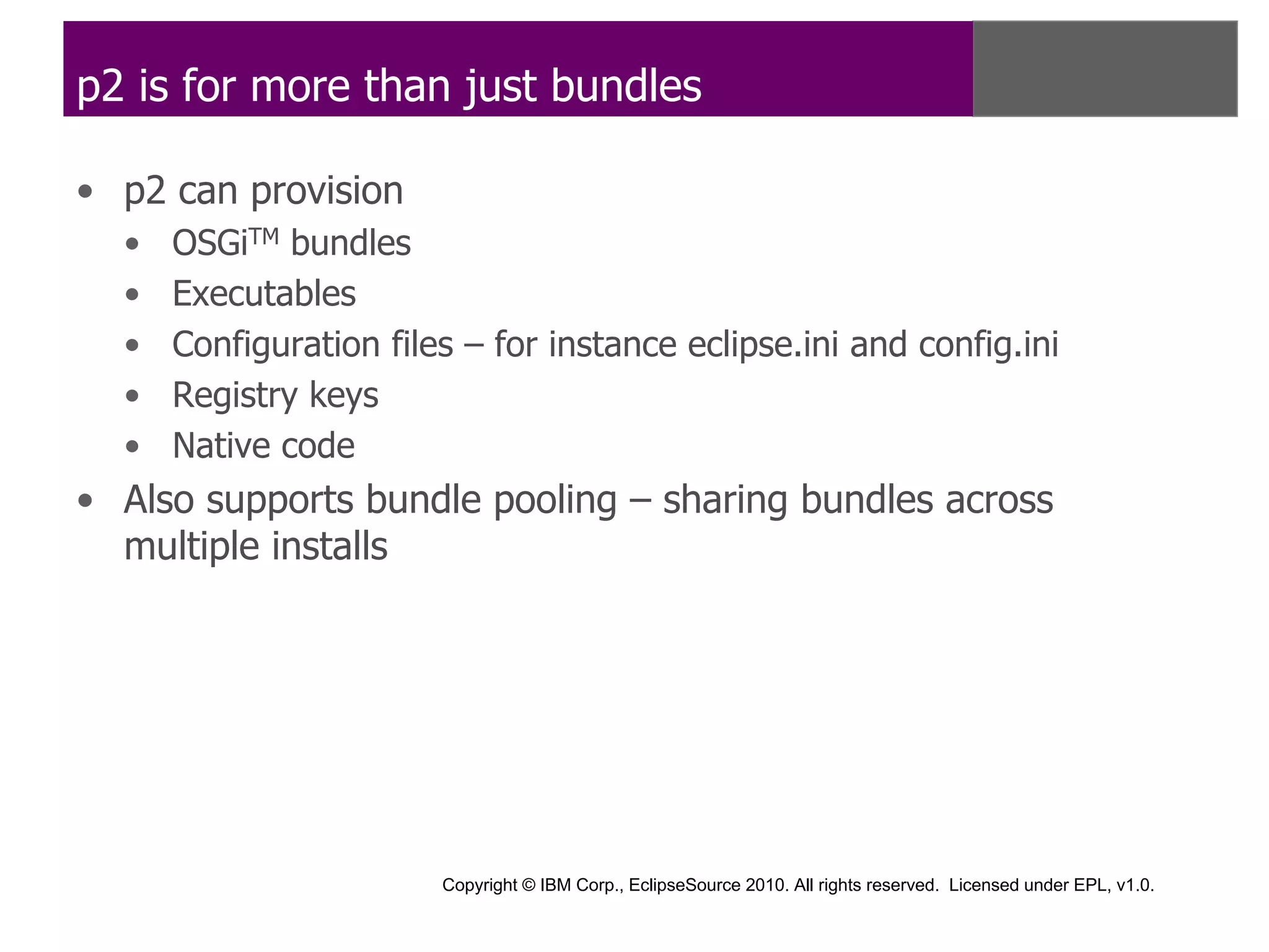 p2 is for more than just bundles

• p2 can provision
  •   OSGiTM bundles
  •   Executables
  •   Configuration files – for instance eclipse.ini and config.ini
  •   Registry keys
  •   Native code
• Also supports bundle pooling – sharing bundles across
  multiple installs




                        Copyright © IBM Corp., EclipseSource 2010. All rights reserved. Licensed under EPL, v1.0.
 