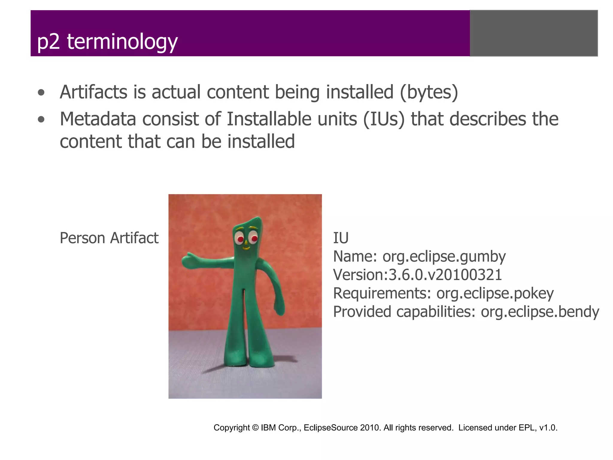 p2 terminology

• Artifacts is actual content being installed (bytes)
• Metadata consist of Installable units (IUs) that describes the
  content that can be installed




  Person Artifact                                  IU
                                                   Name: org.eclipse.gumby
                                                   Version:3.6.0.v20100321
                                                   Requirements: org.eclipse.pokey
                                                   Provided capabilities: org.eclipse.bendy




                     Copyright © IBM Corp., EclipseSource 2010. All rights reserved. Licensed under EPL, v1.0.
 