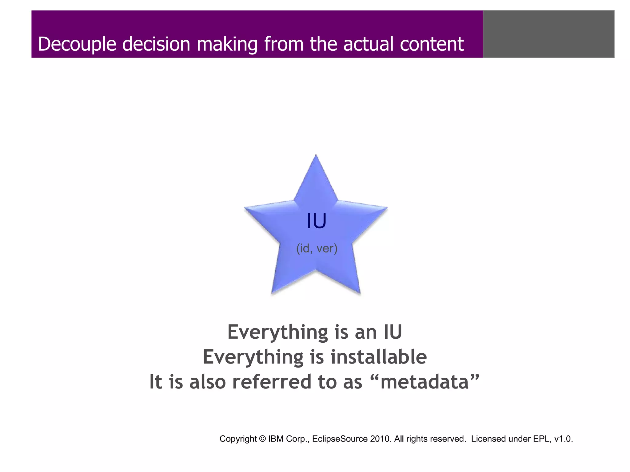 Decouple decision making from the actual content




                                         IU
                                       (id, ver)




                      Everything is an IU
                   Everything is installable
            It is also referred to as “metadata”

                    Copyright © IBM Corp., EclipseSource 2010. All rights reserved. Licensed under EPL, v1.0.
 