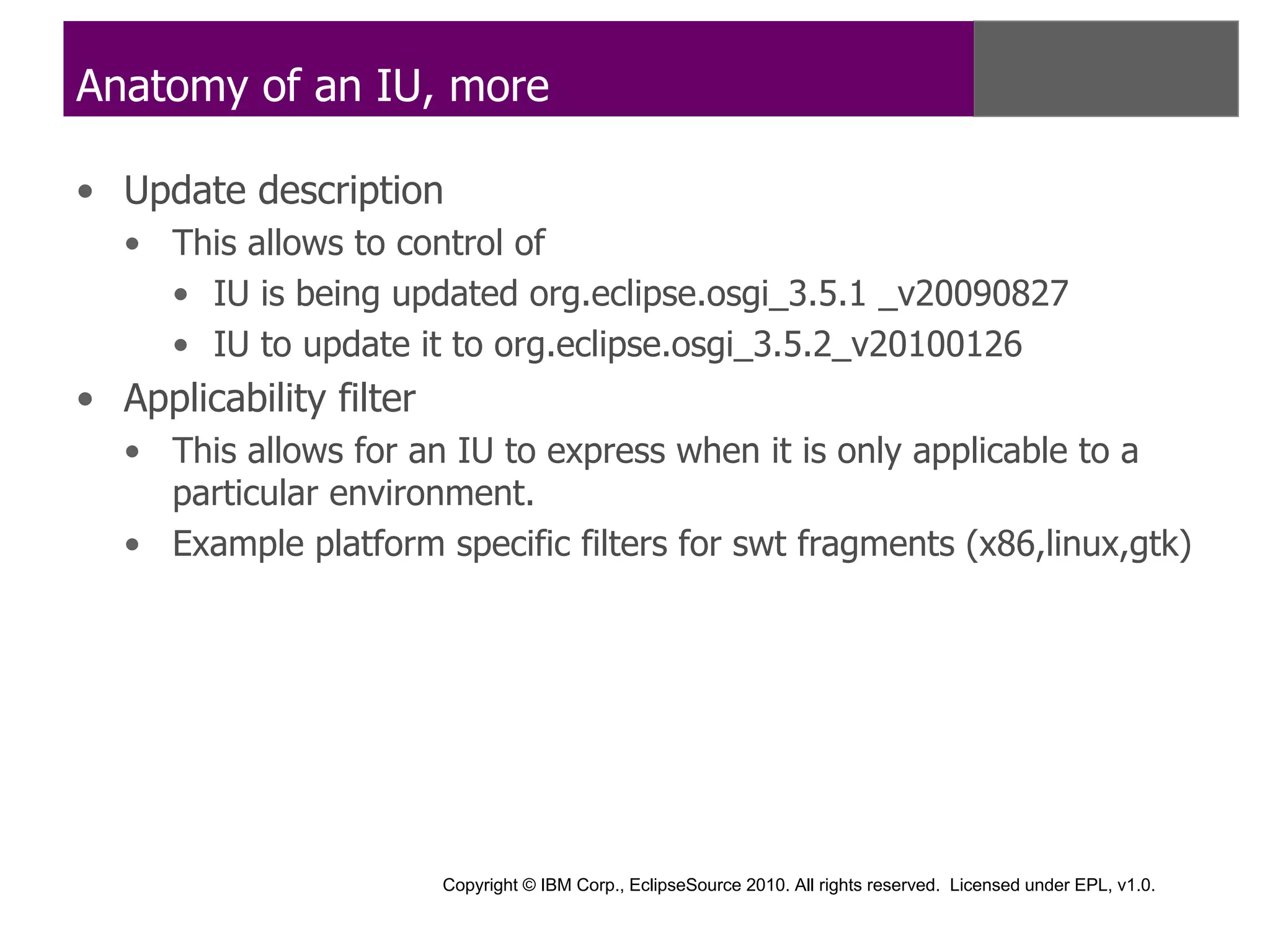 Anatomy of an IU, more

• Update description
   • This allows to control of
     • IU is being updated org.eclipse.osgi_3.5.1 _v20090827
     • IU to update it to org.eclipse.osgi_3.5.2_v20100126
• Applicability filter
   • This allows for an IU to express when it is only applicable to a
     particular environment.
   • Example platform specific filters for swt fragments (x86,linux,gtk)




                         Copyright © IBM Corp., EclipseSource 2010. All rights reserved. Licensed under EPL, v1.0.
 