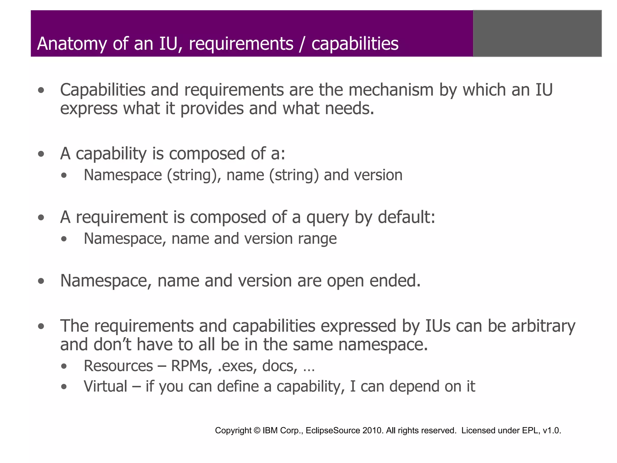 Anatomy of an IU, requirements / capabilities

• Capabilities and requirements are the mechanism by which an IU
  express what it provides and what needs.

• A capability is composed of a:
  •   Namespace (string), name (string) and version

• A requirement is composed of a query by default:
  •   Namespace, name and version range

• Namespace, name and version are open ended.

• The requirements and capabilities expressed by IUs can be arbitrary
  and don’t have to all be in the same namespace.
  •   Resources – RPMs, .exes, docs, …
  •   Virtual – if you can define a capability, I can depend on it

                          Copyright © IBM Corp., EclipseSource 2010. All rights reserved. Licensed under EPL, v1.0.
 