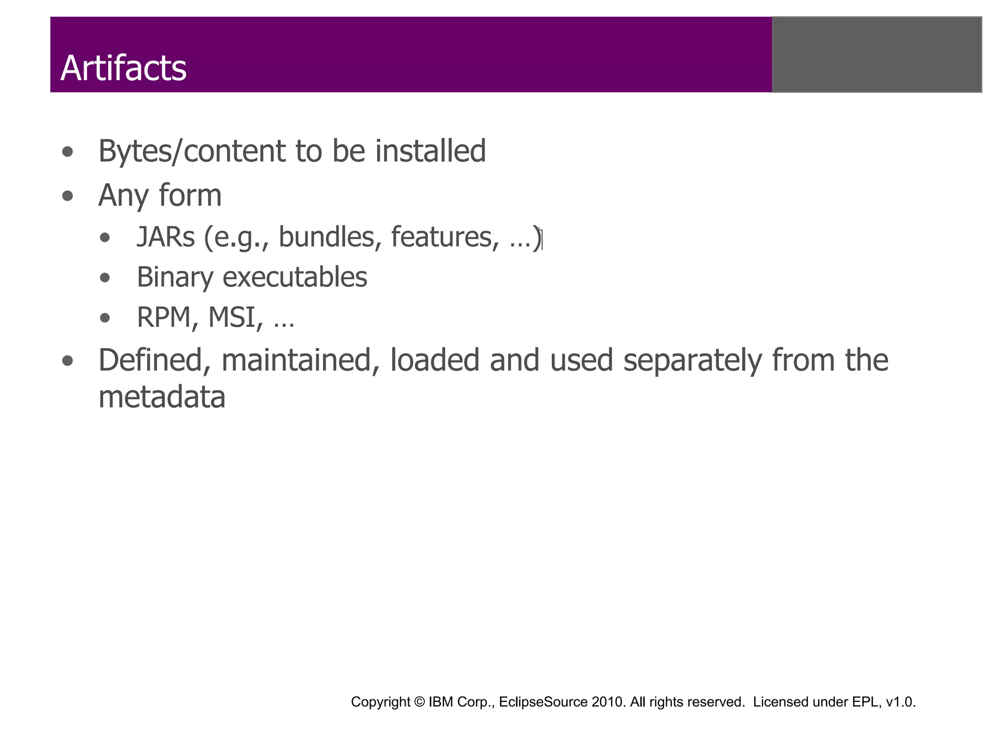 Artifacts

• Bytes/content to be installed
• Any form
  • JARs (e.g., bundles, features, …)‫‏‬
  • Binary executables
  • RPM, MSI, …
• Defined, maintained, loaded and used separately from the
  metadata




                      Copyright © IBM Corp., EclipseSource 2010. All rights reserved. Licensed under EPL, v1.0.
 