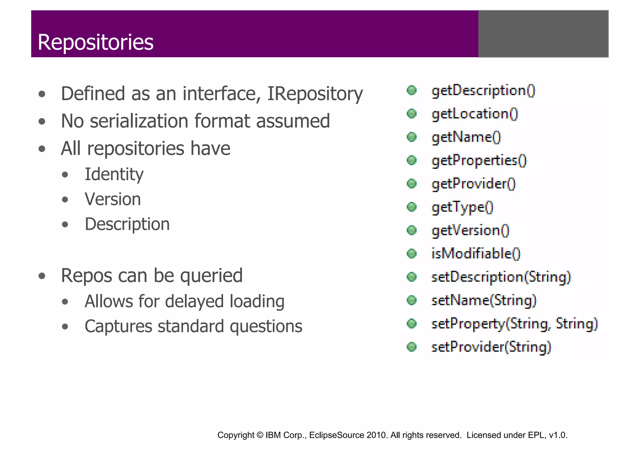 Repositories

• Defined as an interface, IRepository
• No serialization format assumed
• All repositories have
  • Identity
  • Version
  • Description


• Repos can be queried
  • Allows for delayed loading
  • Captures standard questions




                    Copyright © IBM Corp., EclipseSource 2010. All rights reserved. Licensed under EPL, v1.0.
 