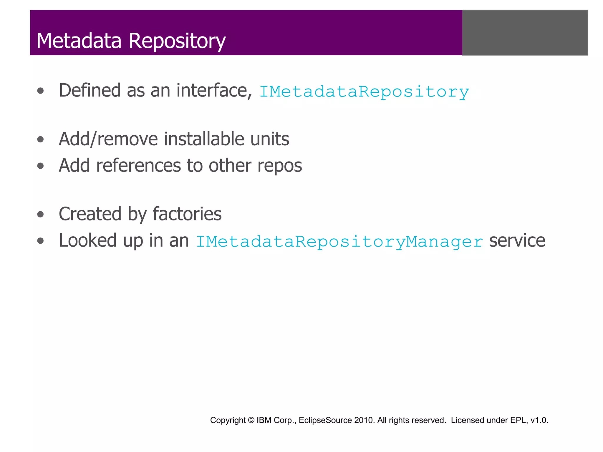 Metadata Repository

• Defined as an interface, IMetadataRepository

• Add/remove installable units
• Add references to other repos

• Created by factories
• Looked up in an IMetadataRepositoryManager service




                    Copyright © IBM Corp., EclipseSource 2010. All rights reserved. Licensed under EPL, v1.0.
 