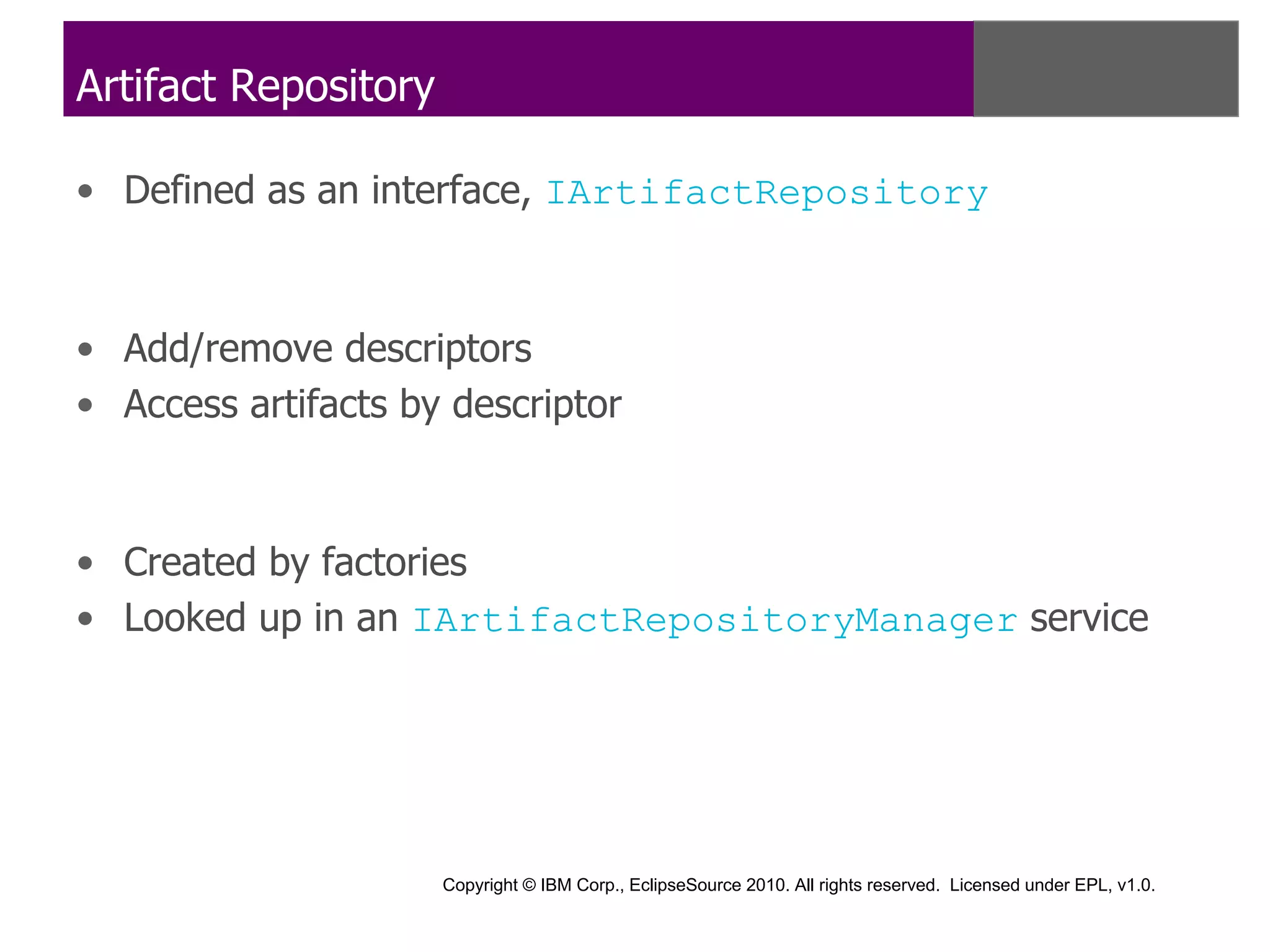 Artifact Repository

• Defined as an interface, IArtifactRepository



• Add/remove descriptors
• Access artifacts by descriptor



• Created by factories
• Looked up in an IArtifactRepositoryManager service




                      Copyright © IBM Corp., EclipseSource 2010. All rights reserved. Licensed under EPL, v1.0.
 