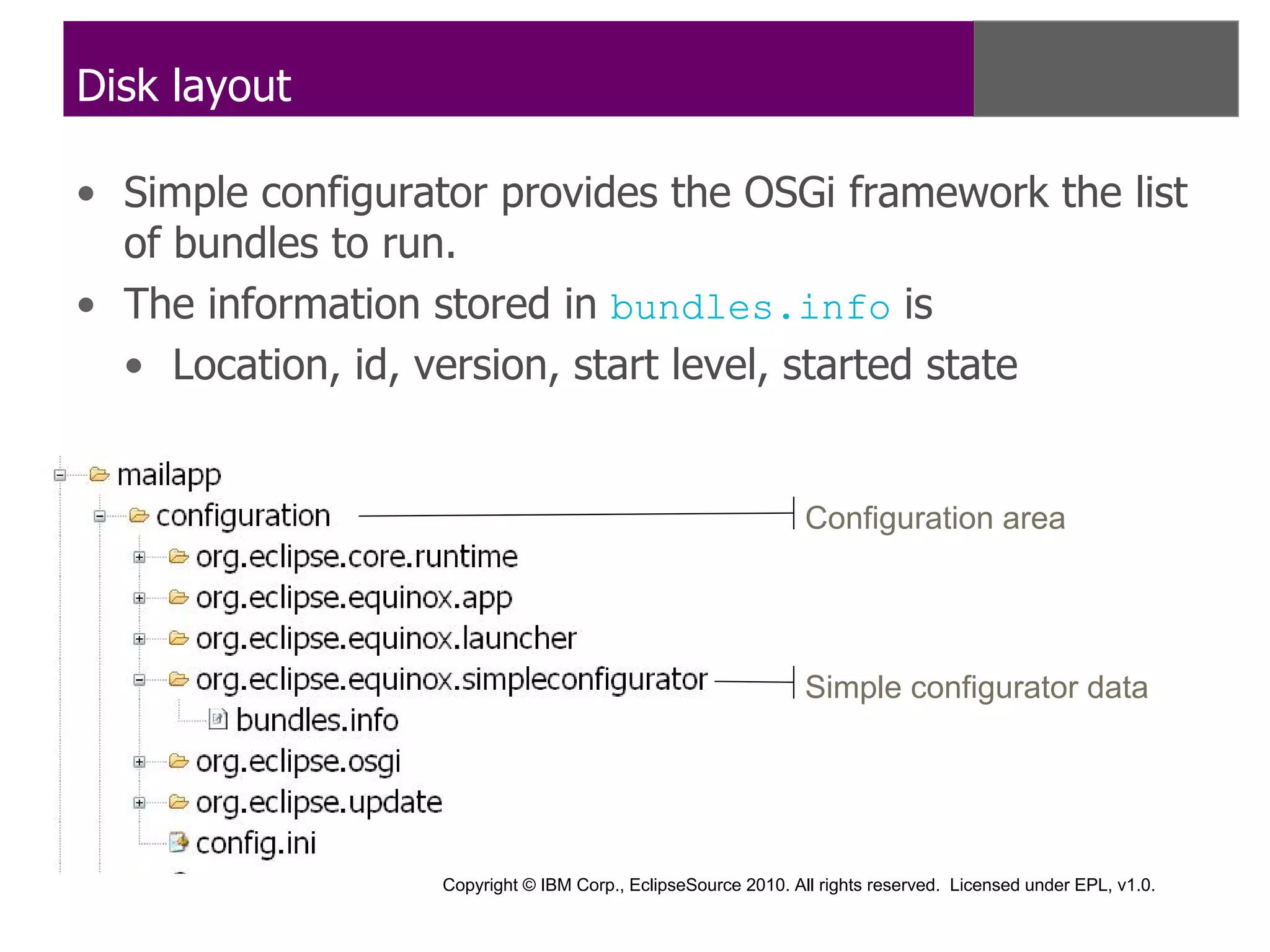 Disk layout

• Simple configurator provides the OSGi framework the list
  of bundles to run.
• The information stored in bundles.info is
  • Location, id, version, start level, started state


                                                                Configuration area




                                                                Simple configurator data




                   Copyright © IBM Corp., EclipseSource 2010. All rights reserved. Licensed under EPL, v1.0.
 