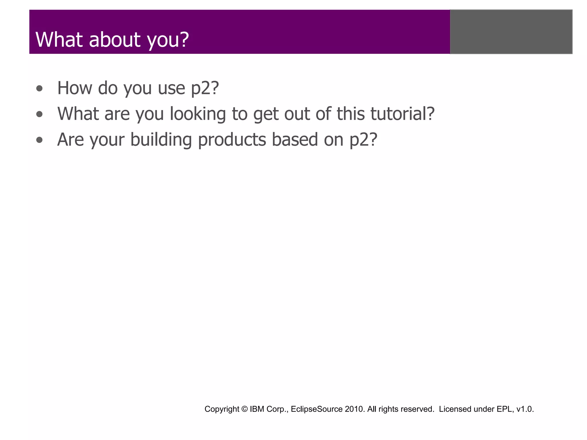 What about you?

• How do you use p2?
• What are you looking to get out of this tutorial?
• Are your building products based on p2?




                     Copyright © IBM Corp., EclipseSource 2010. All rights reserved. Licensed under EPL, v1.0.
 