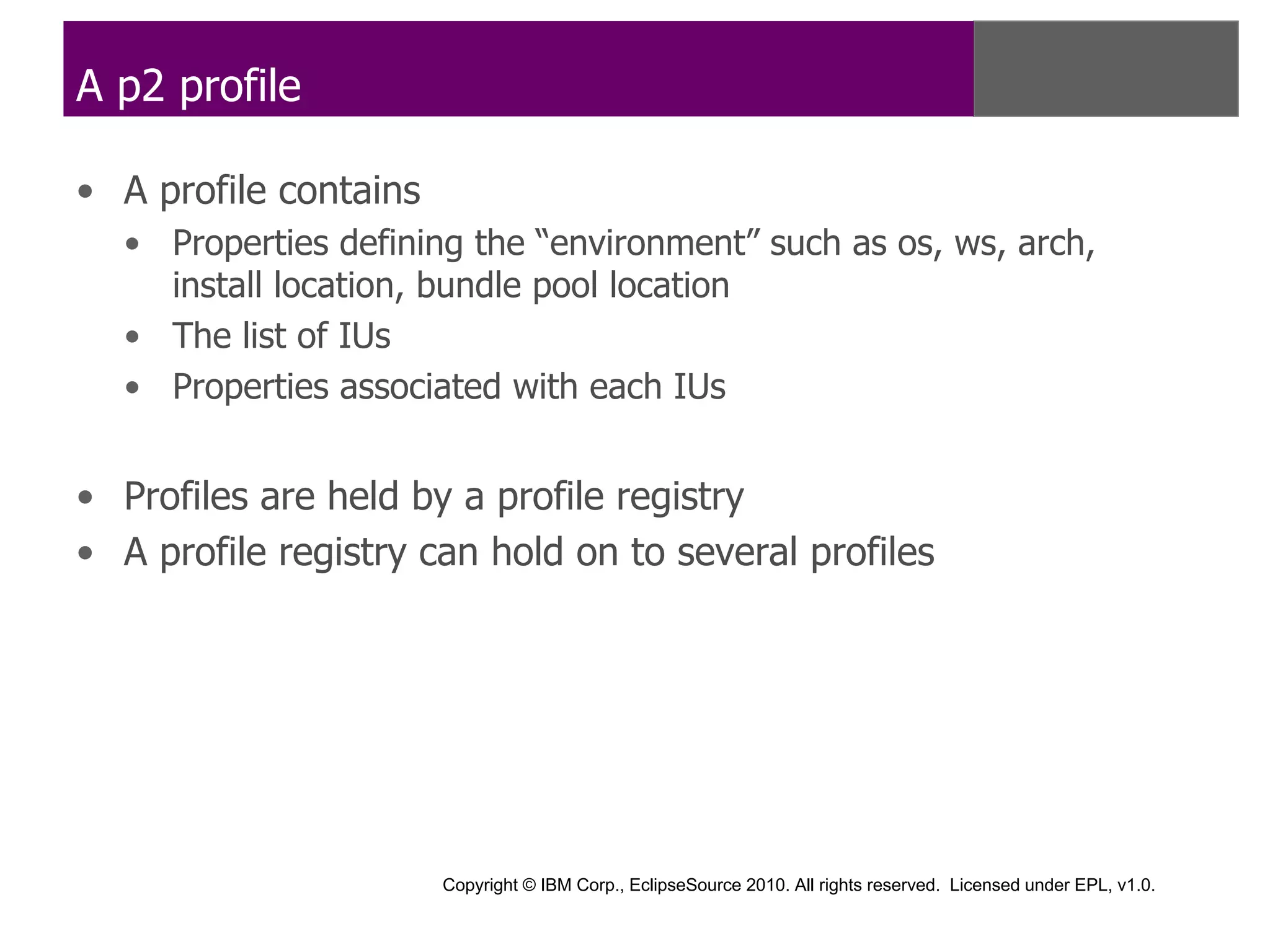 A p2 profile

• A profile contains
  • Properties defining the “environment” such as os, ws, arch,
    install location, bundle pool location
  • The list of IUs
  • Properties associated with each IUs


• Profiles are held by a profile registry
• A profile registry can hold on to several profiles




                       Copyright © IBM Corp., EclipseSource 2010. All rights reserved. Licensed under EPL, v1.0.
 