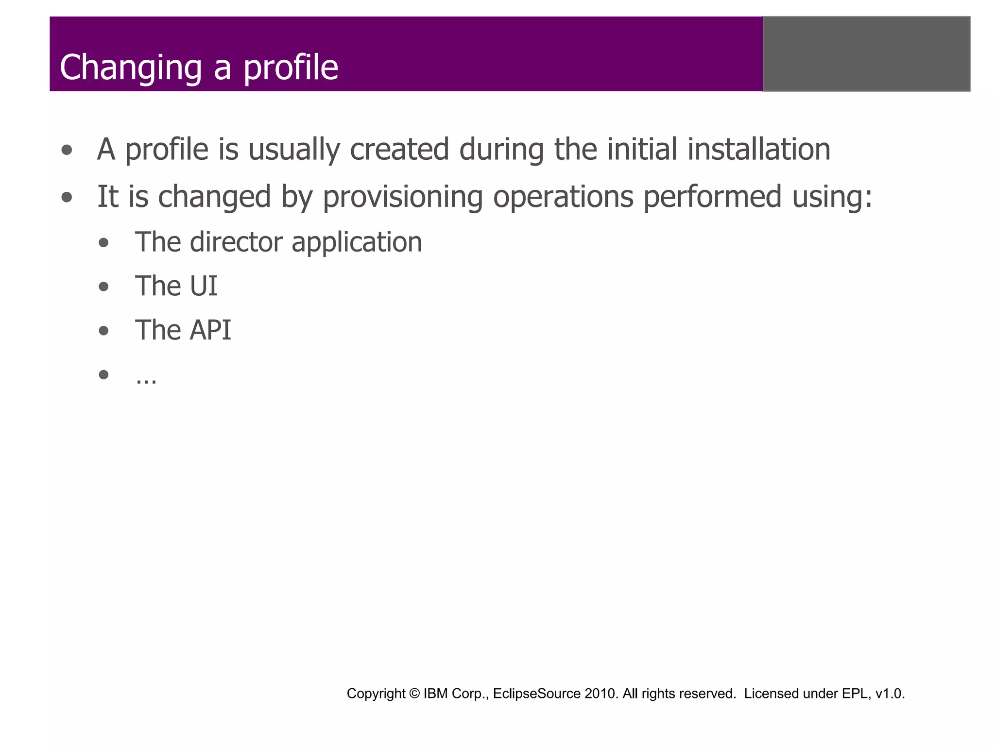 Changing a profile

• A profile is usually created during the initial installation
• It is changed by provisioning operations performed using:
   • The director application
   • The UI
   • The API
   • …




                       Copyright © IBM Corp., EclipseSource 2010. All rights reserved. Licensed under EPL, v1.0.
 