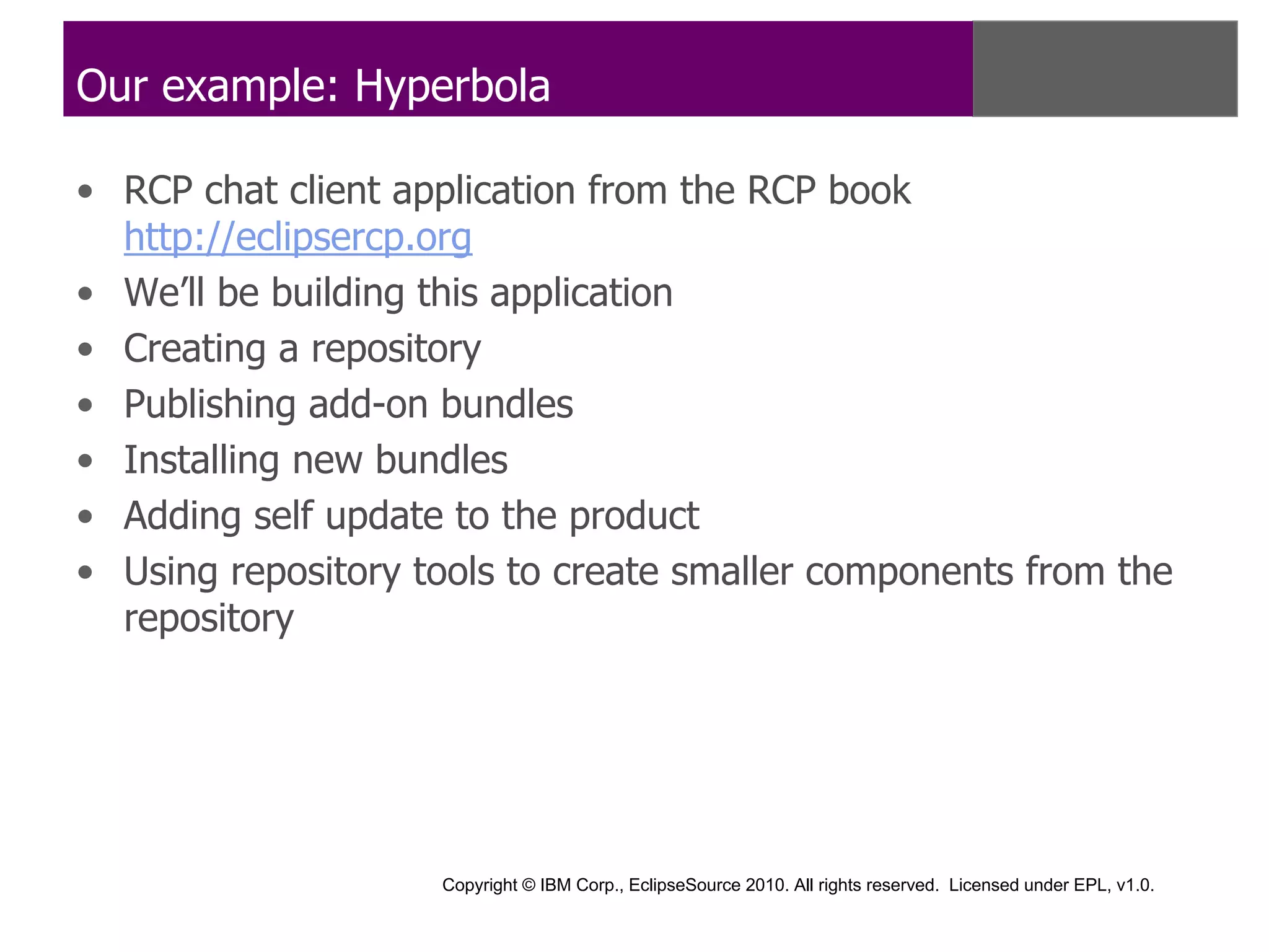 Our example: Hyperbola

• RCP chat client application from the RCP book
  http://eclipsercp.org
• We’ll be building this application
• Creating a repository
• Publishing add-on bundles
• Installing new bundles
• Adding self update to the product
• Using repository tools to create smaller components from the
  repository




                    Copyright © IBM Corp., EclipseSource 2010. All rights reserved. Licensed under EPL, v1.0.
 