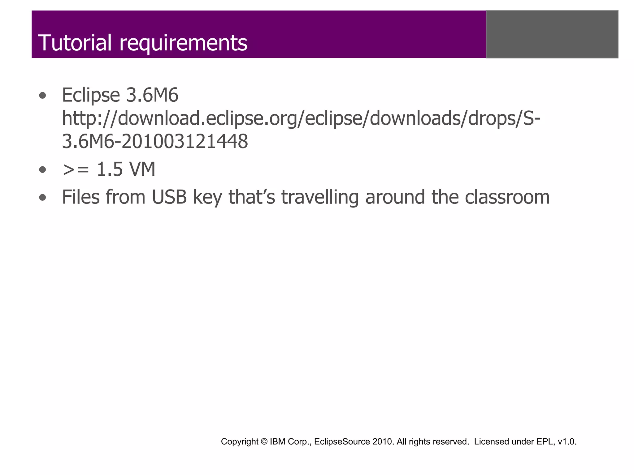 Tutorial requirements

• Eclipse 3.6M6
  http://download.eclipse.org/eclipse/downloads/drops/S-
  3.6M6-201003121448
• >= 1.5 VM
• Files from USB key that’s travelling around the classroom




                     Copyright © IBM Corp., EclipseSource 2010. All rights reserved. Licensed under EPL, v1.0.
 