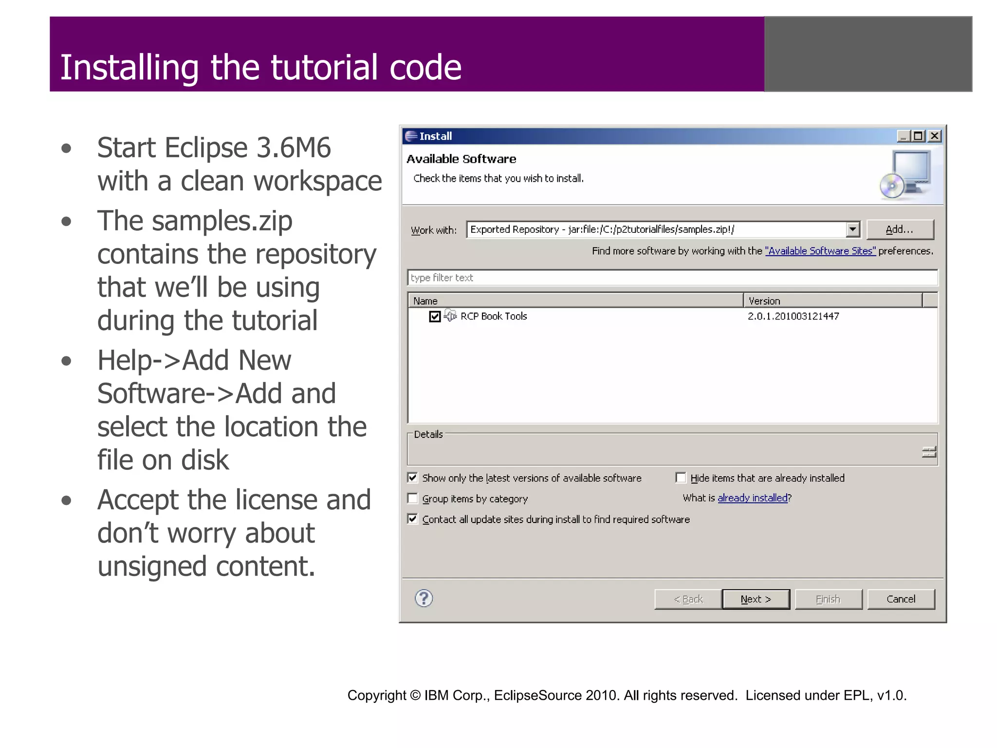 Installing the tutorial code

• Start Eclipse 3.6M6
  with a clean workspace
• The samples.zip
  contains the repository
  that we’ll be using
  during the tutorial
• Help->Add New
  Software->Add and
  select the location the
  file on disk
• Accept the license and
  don’t worry about
  unsigned content.



                      Copyright © IBM Corp., EclipseSource 2010. All rights reserved. Licensed under EPL, v1.0.
 