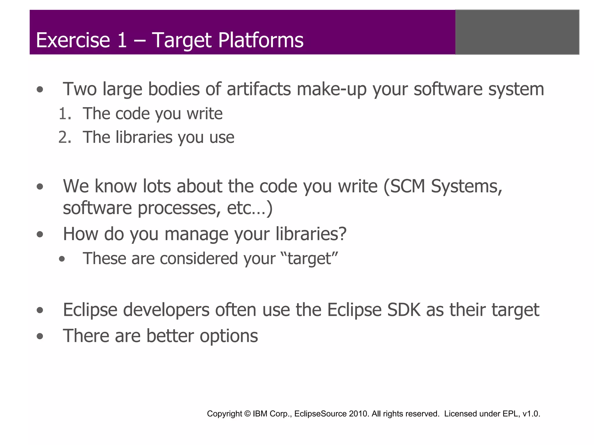 Exercise 1 – Target Platforms

•   Two large bodies of artifacts make-up your software system
    1. The code you write
    2. The libraries you use


•   We know lots about the code you write (SCM Systems,
    software processes, etc…)
•   How do you manage your libraries?
    •   These are considered your “target”


•   Eclipse developers often use the Eclipse SDK as their target
•   There are better options



                        Copyright © IBM Corp., EclipseSource 2010. All rights reserved. Licensed under EPL, v1.0.
 