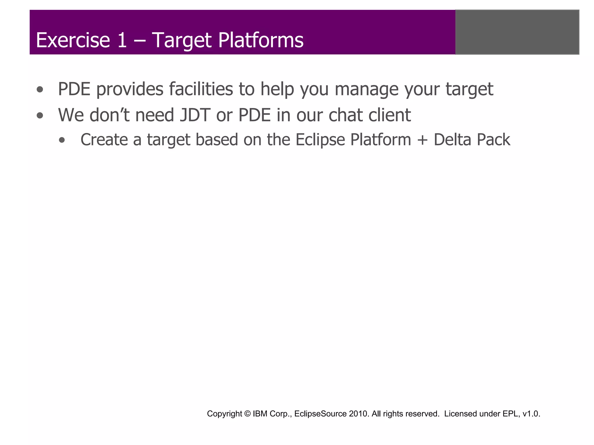 Exercise 1 – Target Platforms

• PDE provides facilities to help you manage your target
• We don’t need JDT or PDE in our chat client
  • Create a target based on the Eclipse Platform + Delta Pack




                     Copyright © IBM Corp., EclipseSource 2010. All rights reserved. Licensed under EPL, v1.0.
 