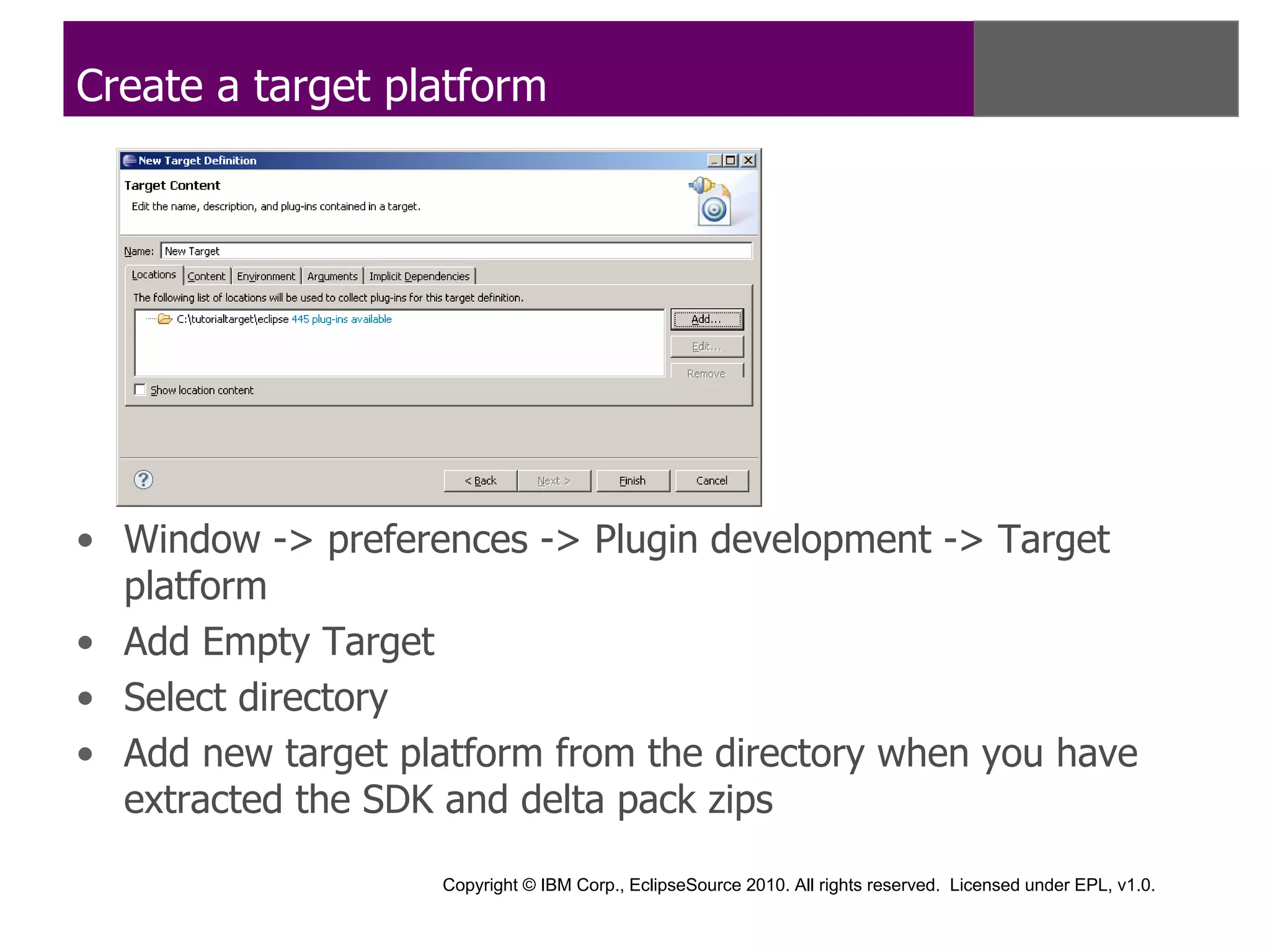Create a target platform




• Window -> preferences -> Plugin development -> Target
  platform
• Add Empty Target
• Select directory
• Add new target platform from the directory when you have
  extracted the SDK and delta pack zips

                    Copyright © IBM Corp., EclipseSource 2010. All rights reserved. Licensed under EPL, v1.0.
 