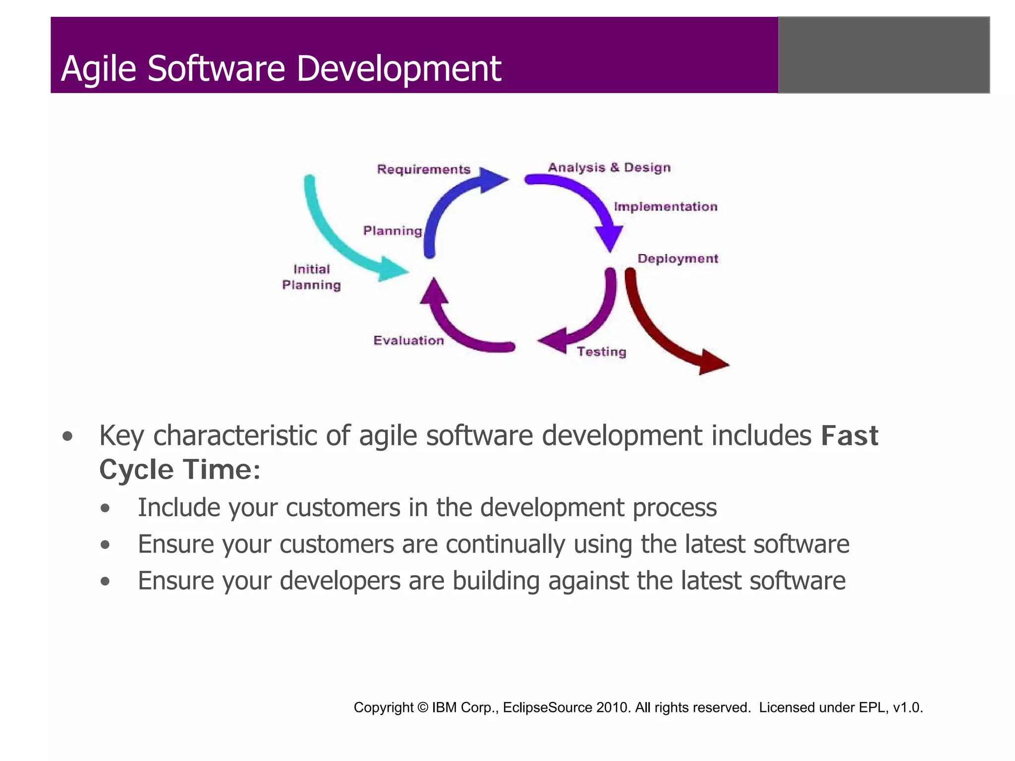 Agile Software Development




• Key characteristic of agile software development includes Fast
  Cycle Time:
  •   Include your customers in the development process
  •   Ensure your customers are continually using the latest software
  •   Ensure your developers are building against the latest software



                         Copyright © IBM Corp., EclipseSource 2010. All rights reserved. Licensed under EPL, v1.0.
 
