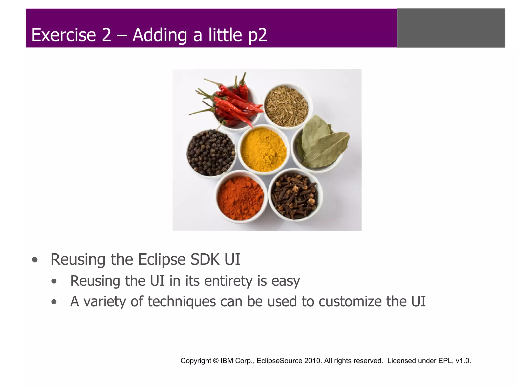 Exercise 2 – Adding a little p2




• Reusing the Eclipse SDK UI
  • Reusing the UI in its entirety is easy
  • A variety of techniques can be used to customize the UI


                     Copyright © IBM Corp., EclipseSource 2010. All rights reserved. Licensed under EPL, v1.0.
 