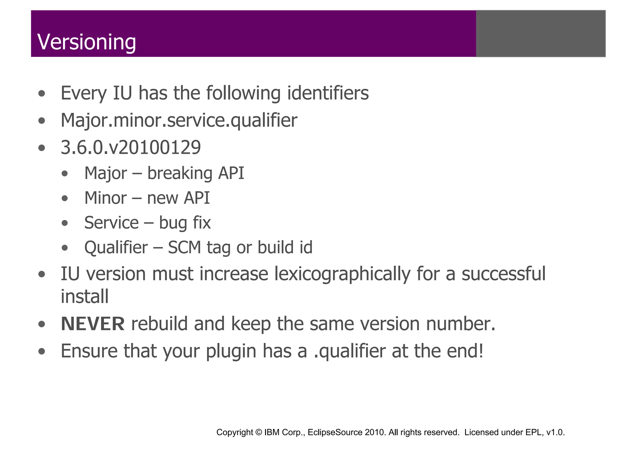 Versioning

• Every IU has the following identifiers
• Major.minor.service.qualifier
• 3.6.0.v20100129
  •   Major – breaking API
  •   Minor – new API
  •   Service – bug fix
  •   Qualifier – SCM tag or build id
• IU version must increase lexicographically for a successful
  install
• NEVER rebuild and keep the same version number.
• Ensure that your plugin has a .qualifier at the end!



                       Copyright © IBM Corp., EclipseSource 2010. All rights reserved. Licensed under EPL, v1.0.
 