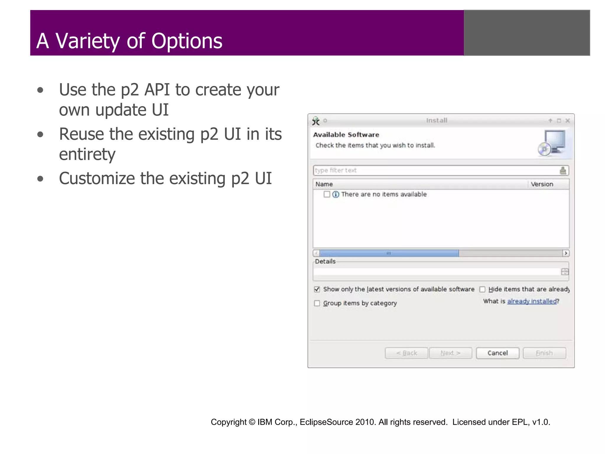 A Variety of Options

• Use the p2 API to create your
  own update UI
• Reuse the existing p2 UI in its
  entirety
• Customize the existing p2 UI




                       Copyright © IBM Corp., EclipseSource 2010. All rights reserved. Licensed under EPL, v1.0.
 
