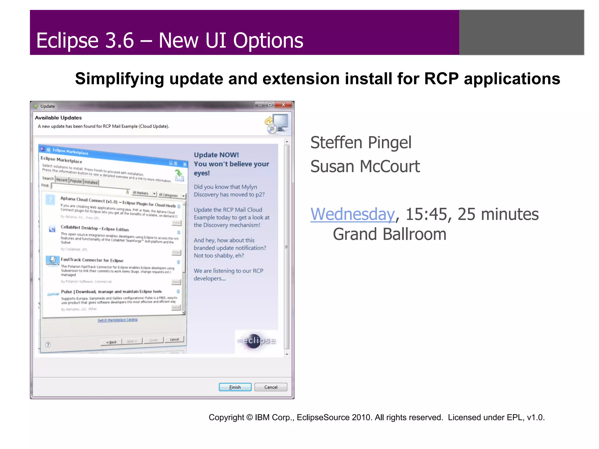 Eclipse 3.6 – New UI Options
    Simplifying update and extension install for RCP applications


                                              Steffen Pingel
                                              Susan McCourt

                                              Wednesday, 15:45, 25 minutes
                                                Grand Ballroom




                    Copyright © IBM Corp., EclipseSource 2010. All rights reserved. Licensed under EPL, v1.0.
 