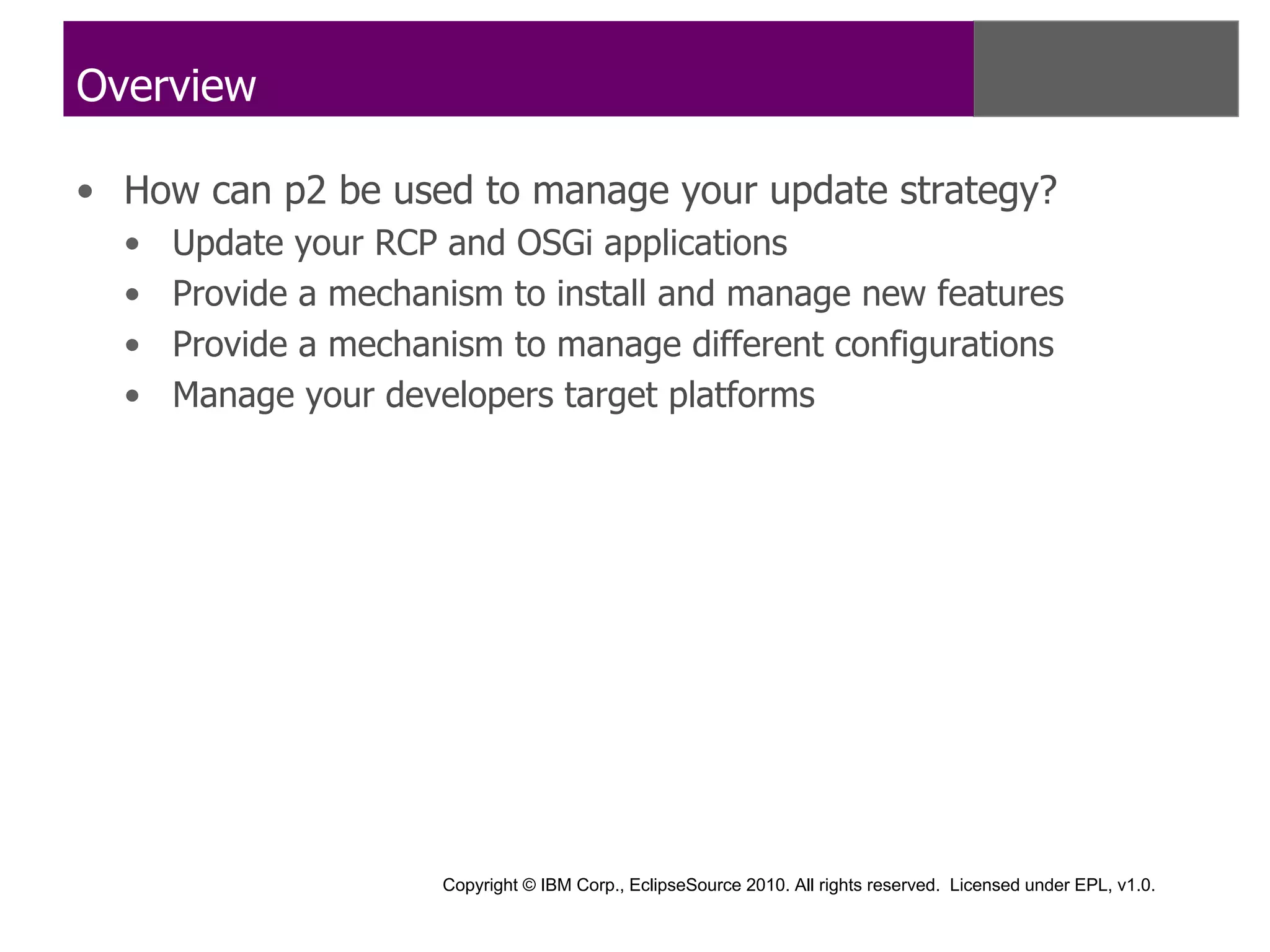 Overview

• How can p2 be used to manage your update strategy?
  •   Update your RCP and OSGi applications
  •   Provide a mechanism to install and manage new features
  •   Provide a mechanism to manage different configurations
  •   Manage your developers target platforms




                      Copyright © IBM Corp., EclipseSource 2010. All rights reserved. Licensed under EPL, v1.0.
 