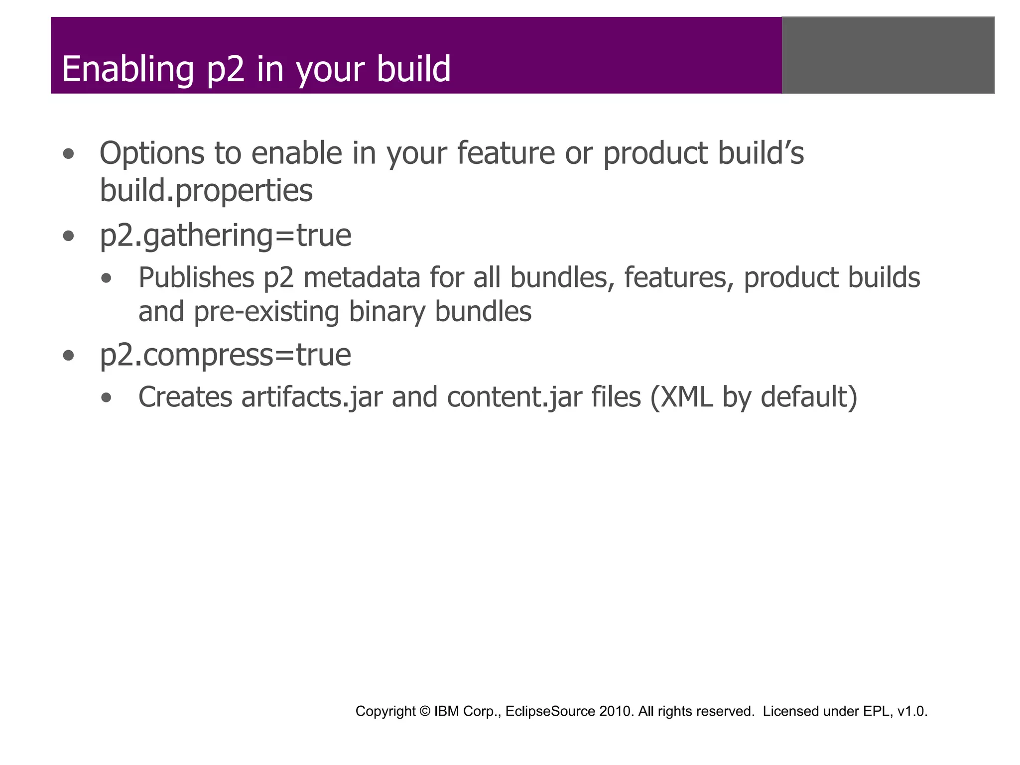 Enabling p2 in your build

• Options to enable in your feature or product build’s
  build.properties
• p2.gathering=true
  • Publishes p2 metadata for all bundles, features, product builds
    and pre-existing binary bundles
• p2.compress=true
  • Creates artifacts.jar and content.jar files (XML by default)




                      Copyright © IBM Corp., EclipseSource 2010. All rights reserved. Licensed under EPL, v1.0.
 