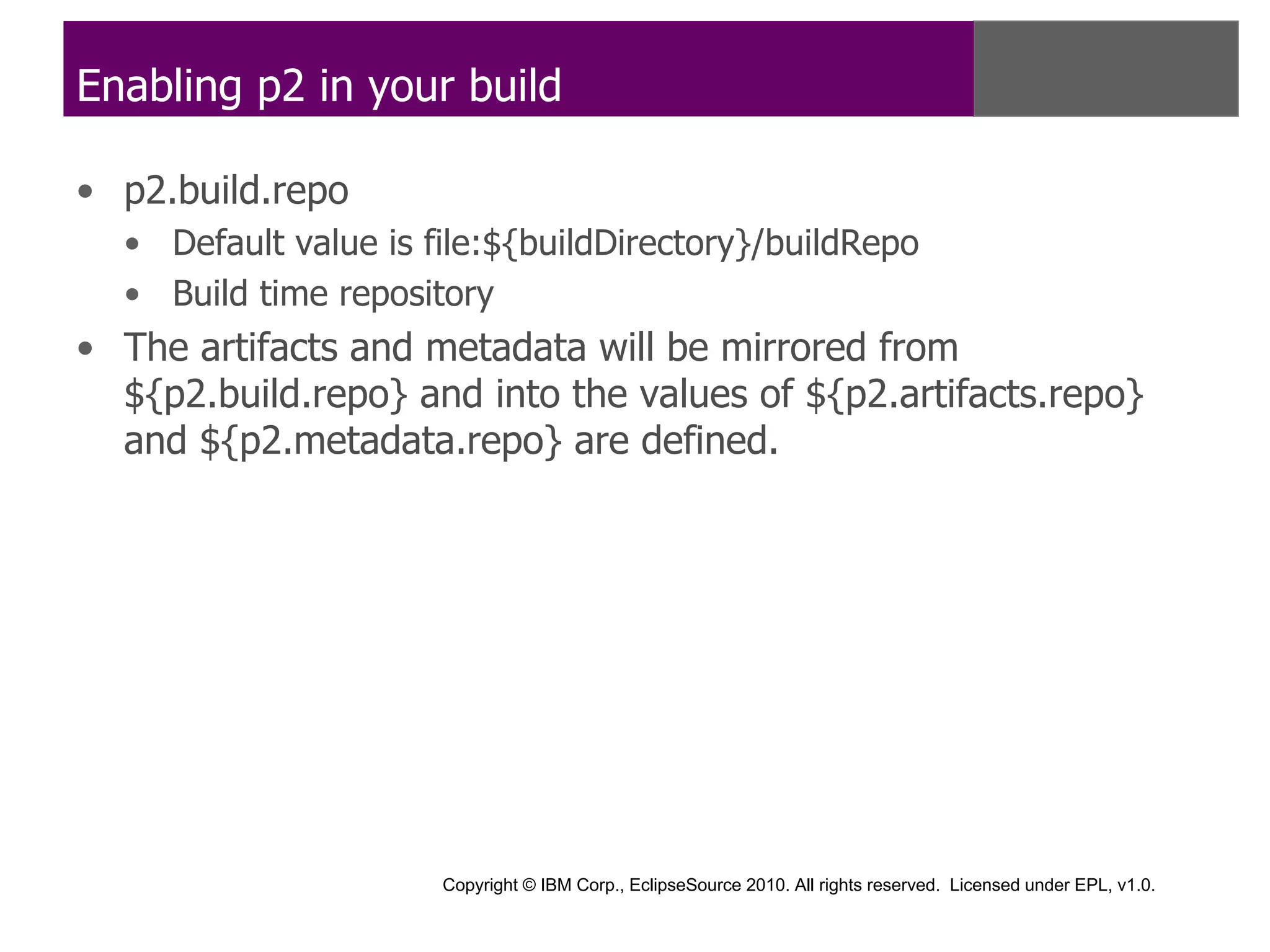 Enabling p2 in your build

• p2.build.repo
  • Default value is file:${buildDirectory}/buildRepo
  • Build time repository
• The artifacts and metadata will be mirrored from
  ${p2.build.repo} and into the values of ${p2.artifacts.repo}
  and ${p2.metadata.repo} are defined.




                      Copyright © IBM Corp., EclipseSource 2010. All rights reserved. Licensed under EPL, v1.0.
 