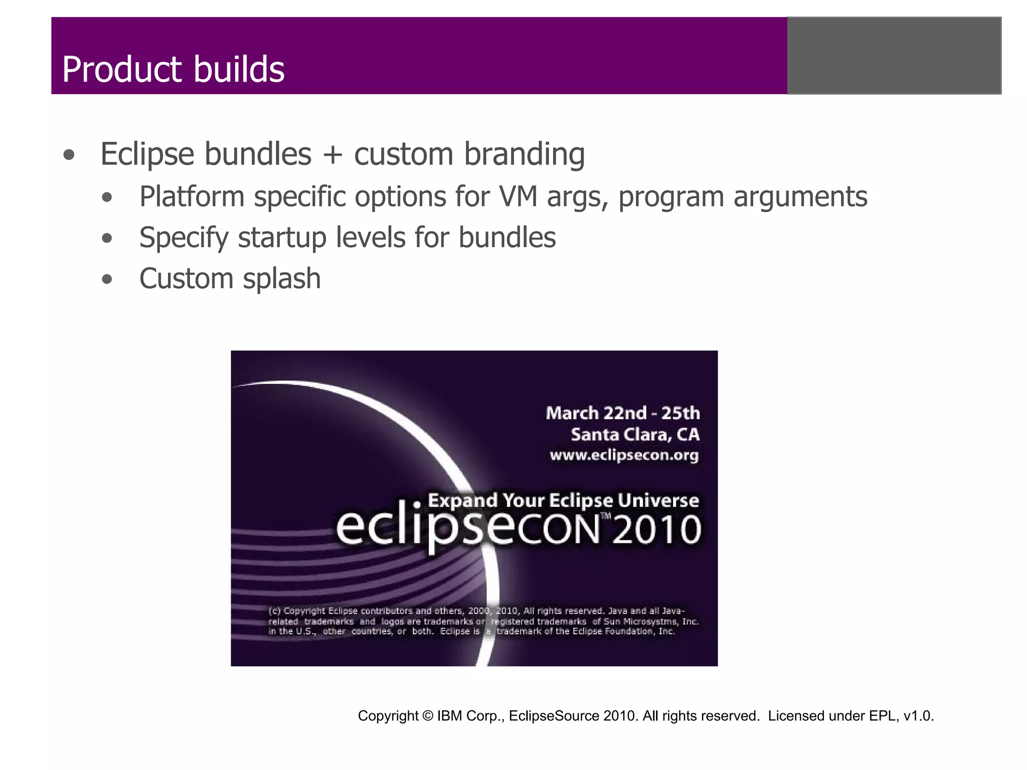 Product builds

• Eclipse bundles + custom branding
  • Platform specific options for VM args, program arguments
  • Specify startup levels for bundles
  • Custom splash




                     Copyright © IBM Corp., EclipseSource 2010. All rights reserved. Licensed under EPL, v1.0.
 