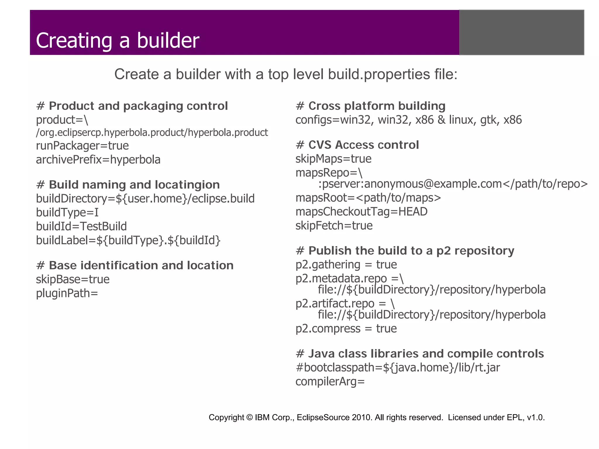 Creating a builder
                 Create a builder with a top level build.properties file:

# Product and packaging control                            # Cross platform building
product=                                                  configs=win32, win32, x86 & linux, gtk, x86
/org.eclipsercp.hyperbola.product/hyperbola.product
runPackager=true                                           # CVS Access control
archivePrefix=hyperbola                                    skipMaps=true
                                                           mapsRepo=
# Build naming and locatingion                                 :pserver:anonymous@example.com</path/to/repo>
buildDirectory=${user.home}/eclipse.build                  mapsRoot=<path/to/maps>
buildType=I                                                mapsCheckoutTag=HEAD
buildId=TestBuild                                          skipFetch=true
buildLabel=${buildType}.${buildId}
                                                           # Publish the build to a p2 repository
# Base identification and location                         p2.gathering = true
skipBase=true                                              p2.metadata.repo =
pluginPath=                                                    file://${buildDirectory}/repository/hyperbola
                                                           p2.artifact.repo = 
                                                               file://${buildDirectory}/repository/hyperbola
                                                           p2.compress = true

                                                           # Java class libraries and compile controls
                                                           #bootclasspath=${java.home}/lib/rt.jar
                                                           compilerArg=

                                     Copyright © IBM Corp., EclipseSource 2010. All rights reserved. Licensed under EPL, v1.0.
 
