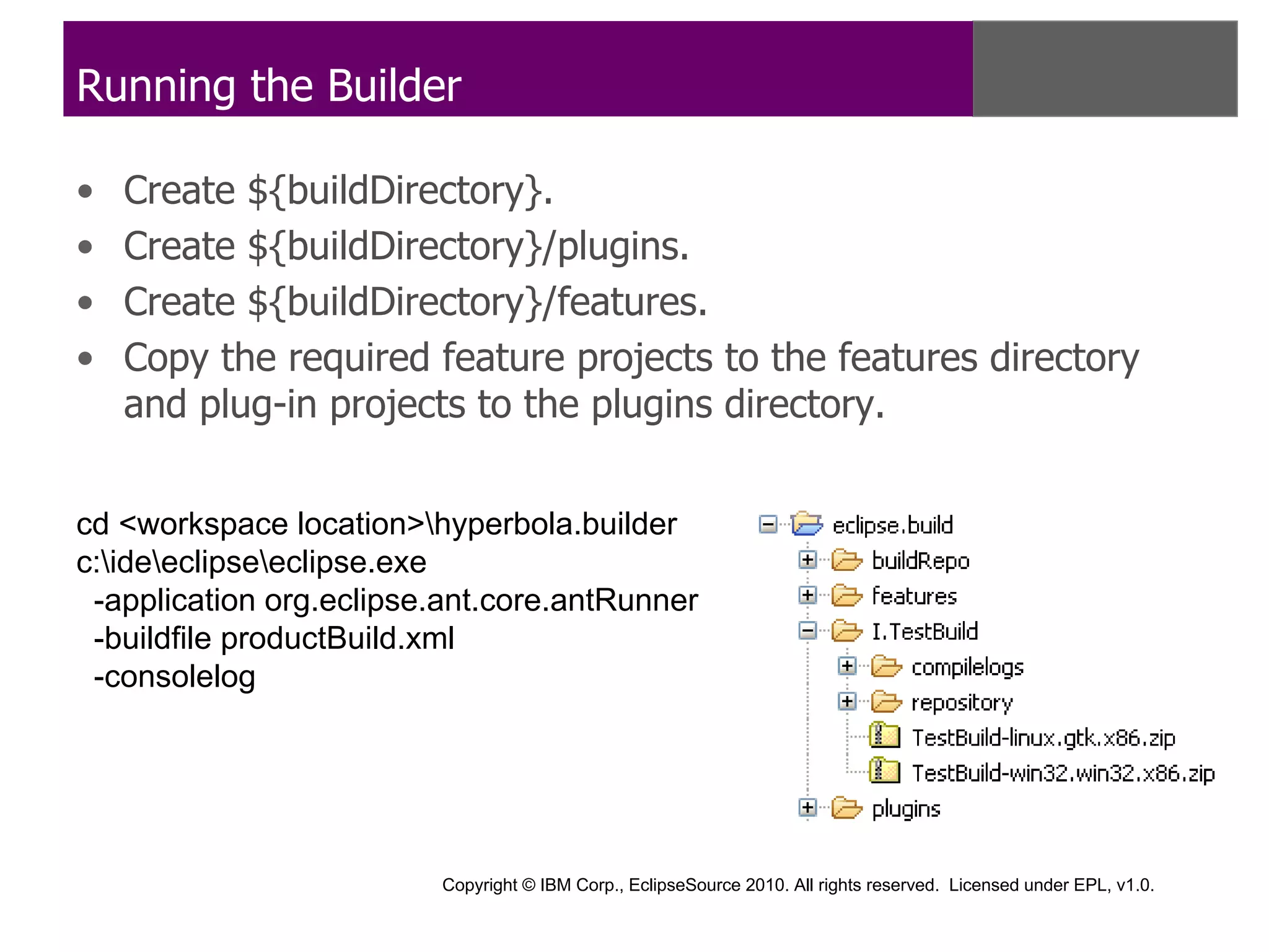 Running the Builder

•   Create ${buildDirectory}.
•   Create ${buildDirectory}/plugins.
•   Create ${buildDirectory}/features.
•   Copy the required feature projects to the features directory
    and plug-in projects to the plugins directory.


cd <workspace location>hyperbola.builder
c:ideeclipseeclipse.exe
 -application org.eclipse.ant.core.antRunner
 -buildfile productBuild.xml
 -consolelog




                         Copyright © IBM Corp., EclipseSource 2010. All rights reserved. Licensed under EPL, v1.0.
 