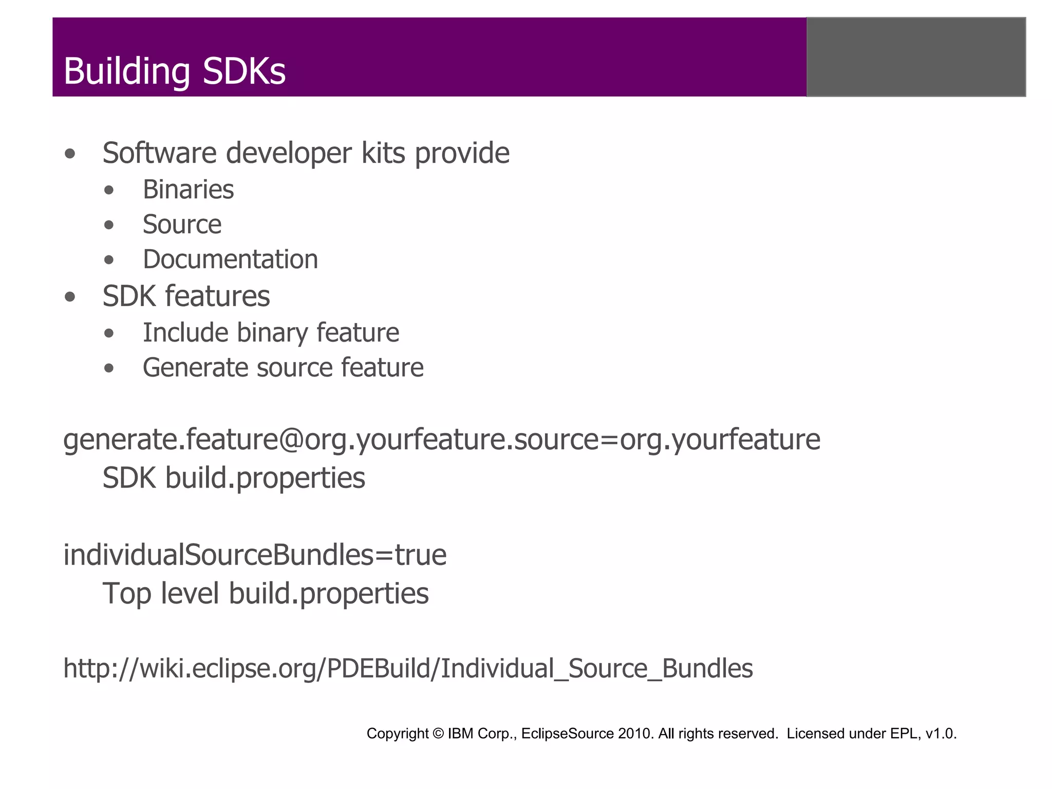 Building SDKs

• Software developer kits provide
   •   Binaries
   •   Source
   •   Documentation
• SDK features
   •   Include binary feature
   •   Generate source feature

generate.feature@org.yourfeature.source=org.yourfeature
  SDK build.properties

individualSourceBundles=true
   Top level build.properties

http://wiki.eclipse.org/PDEBuild/Individual_Source_Bundles

                         Copyright © IBM Corp., EclipseSource 2010. All rights reserved. Licensed under EPL, v1.0.
 