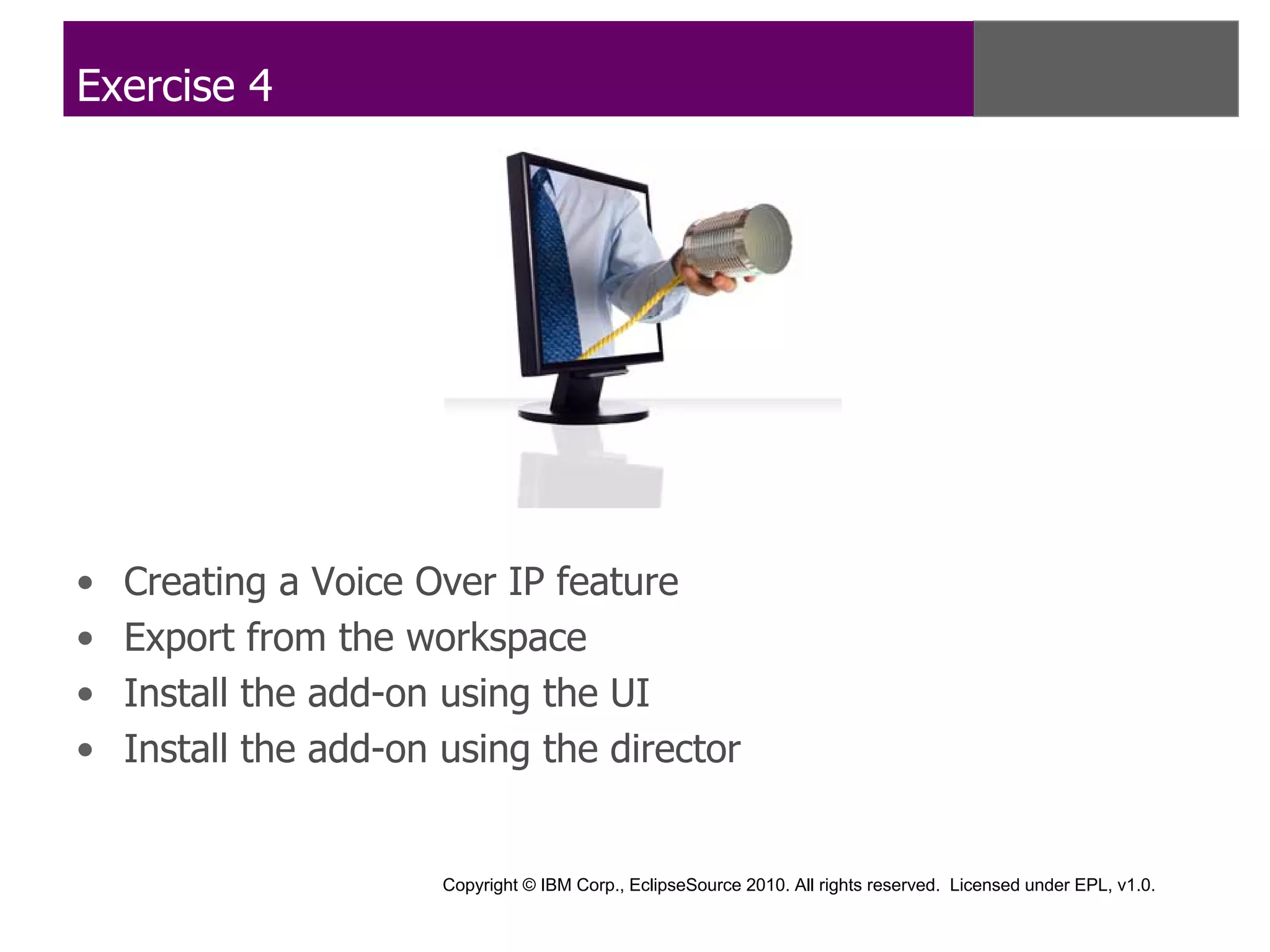 Exercise 4




•   Creating a Voice Over IP feature
•   Export from the workspace
•   Install the add-on using the UI
•   Install the add-on using the director


                       Copyright © IBM Corp., EclipseSource 2010. All rights reserved. Licensed under EPL, v1.0.
 