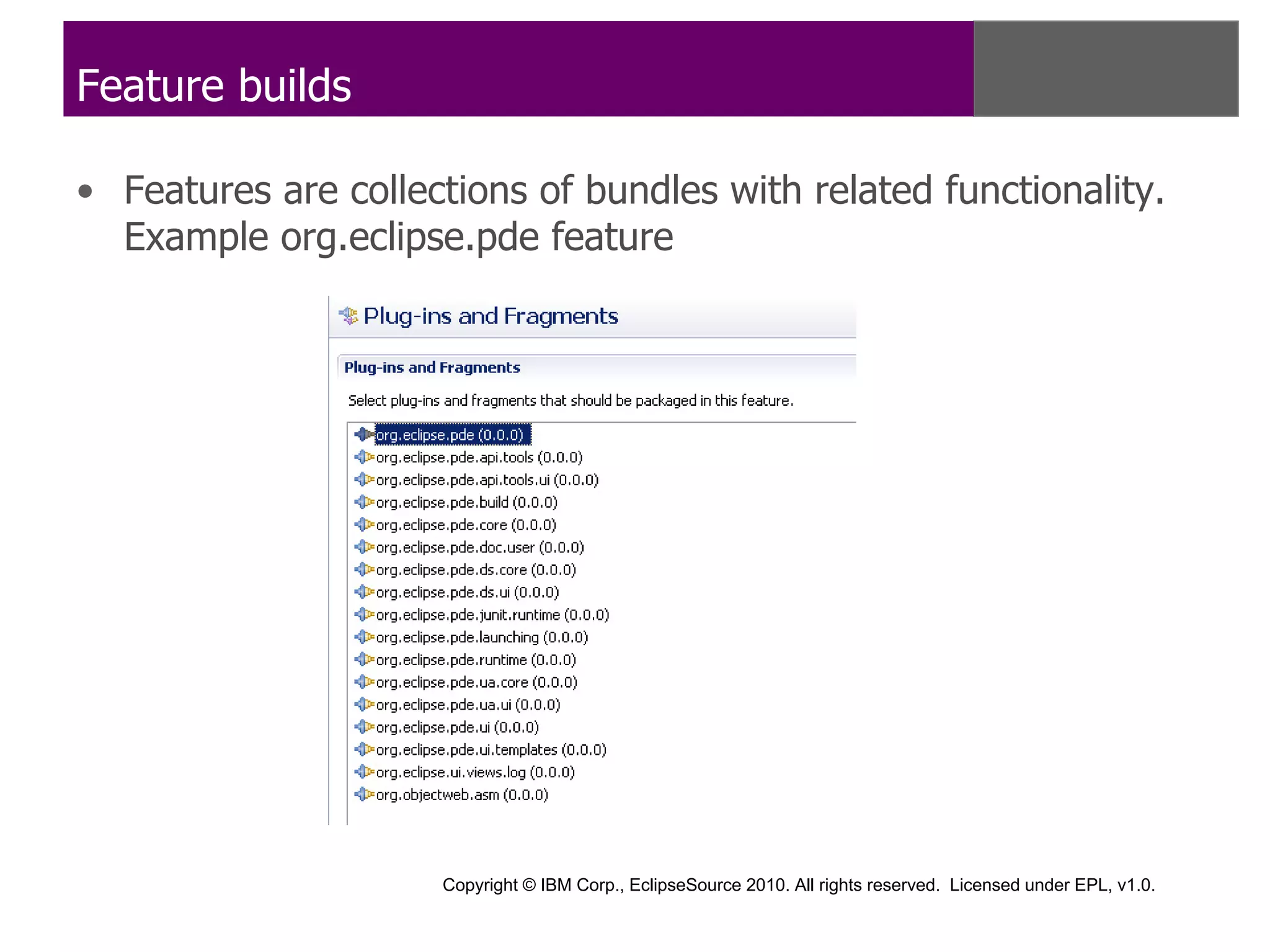 Feature builds

• Features are collections of bundles with related functionality.
  Example org.eclipse.pde feature




                     Copyright © IBM Corp., EclipseSource 2010. All rights reserved. Licensed under EPL, v1.0.
 