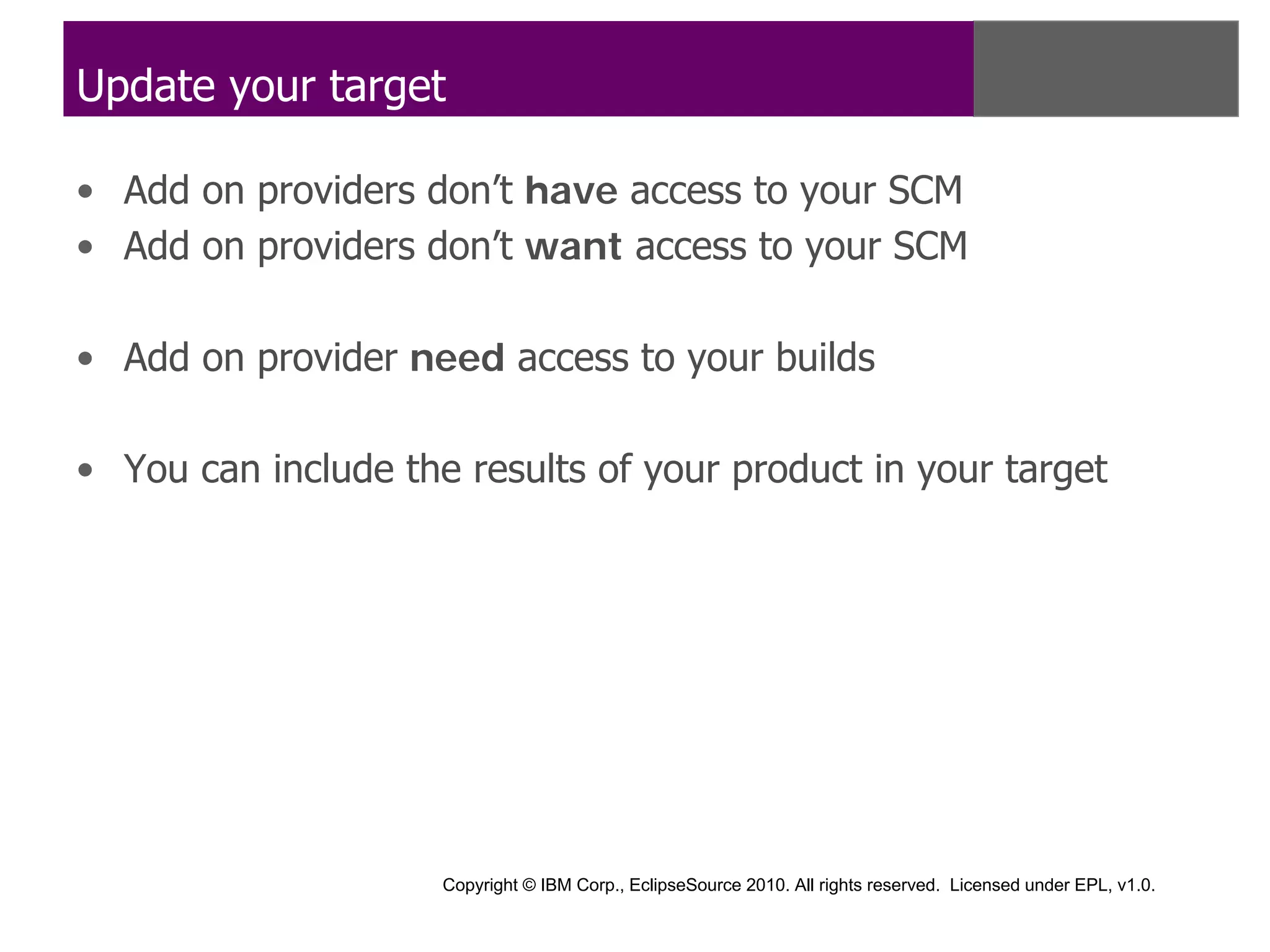 Update your target

• Add on providers don’t have access to your SCM
• Add on providers don’t want access to your SCM

• Add on provider need access to your builds

• You can include the results of your product in your target




                     Copyright © IBM Corp., EclipseSource 2010. All rights reserved. Licensed under EPL, v1.0.
 