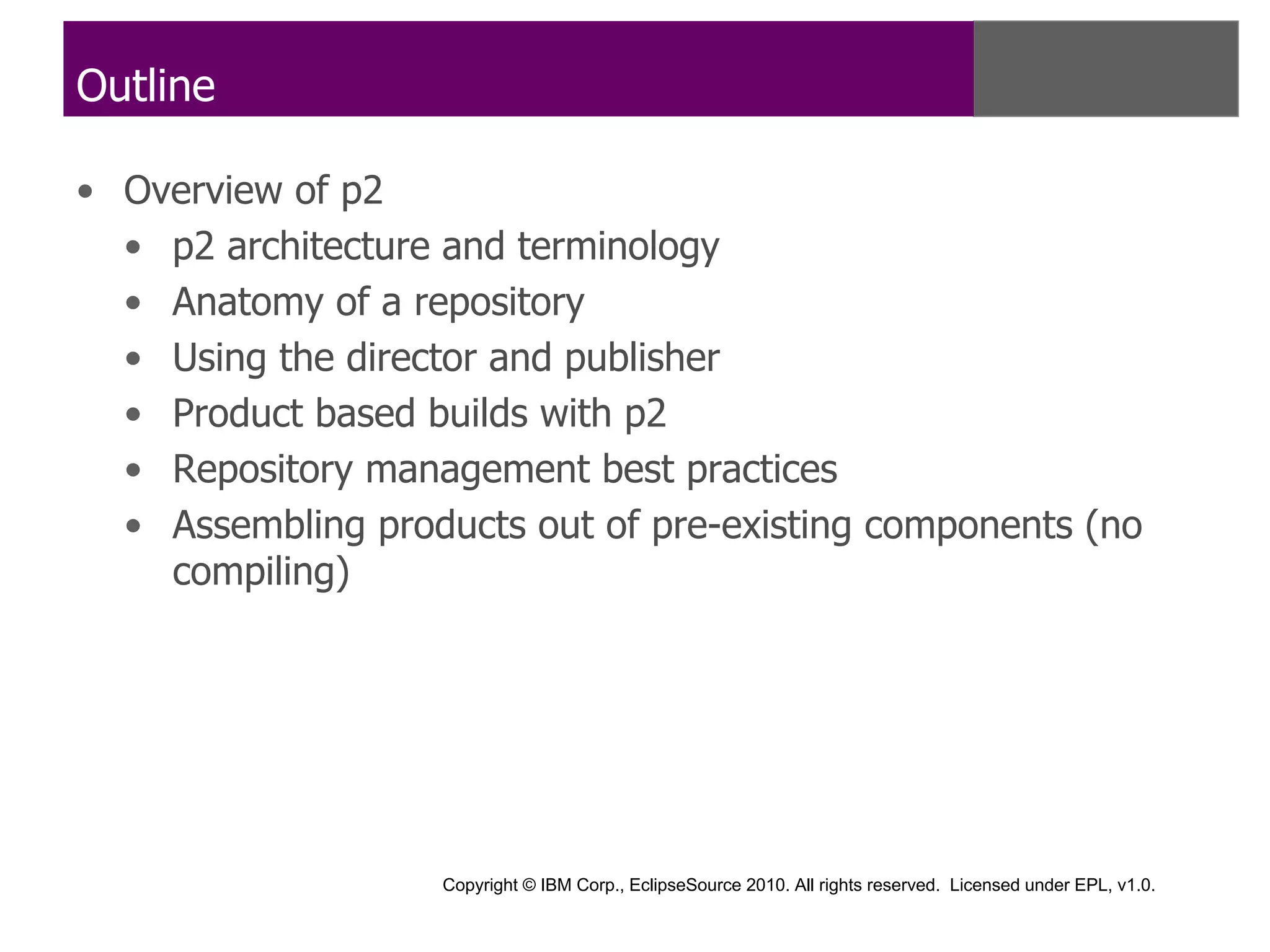 Outline

• Overview of p2
  • p2 architecture and terminology
  • Anatomy of a repository
  • Using the director and publisher
  • Product based builds with p2
  • Repository management best practices
  • Assembling products out of pre-existing components (no
    compiling)




                   Copyright © IBM Corp., EclipseSource 2010. All rights reserved. Licensed under EPL, v1.0.
 