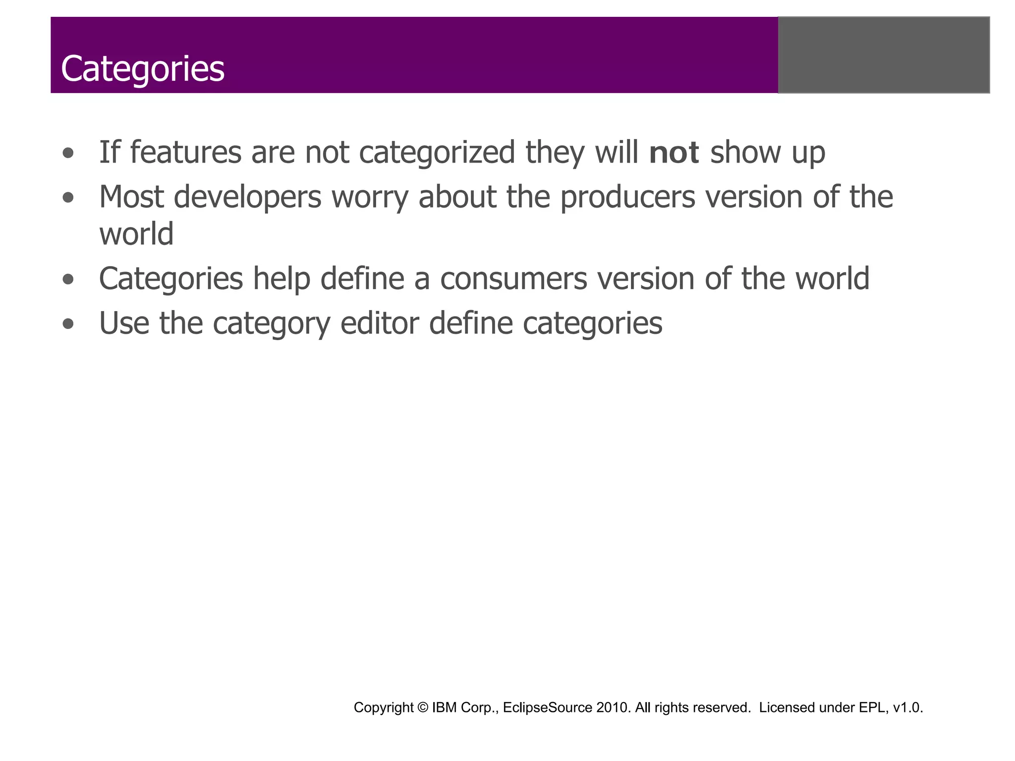 Categories

• If features are not categorized they will not show up
• Most developers worry about the producers version of the
  world
• Categories help define a consumers version of the world
• Use the category editor define categories




                    Copyright © IBM Corp., EclipseSource 2010. All rights reserved. Licensed under EPL, v1.0.
 