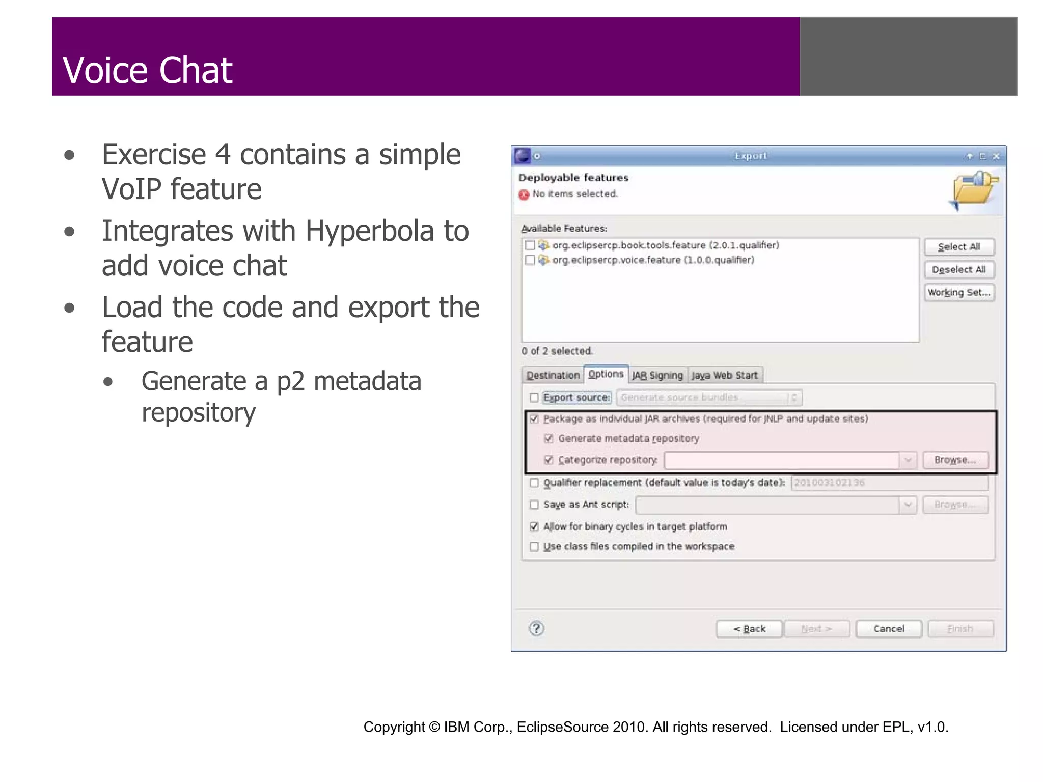 Voice Chat

• Exercise 4 contains a simple
  VoIP feature
• Integrates with Hyperbola to
  add voice chat
• Load the code and export the
  feature
  •   Generate a p2 metadata
      repository




                       Copyright © IBM Corp., EclipseSource 2010. All rights reserved. Licensed under EPL, v1.0.
 