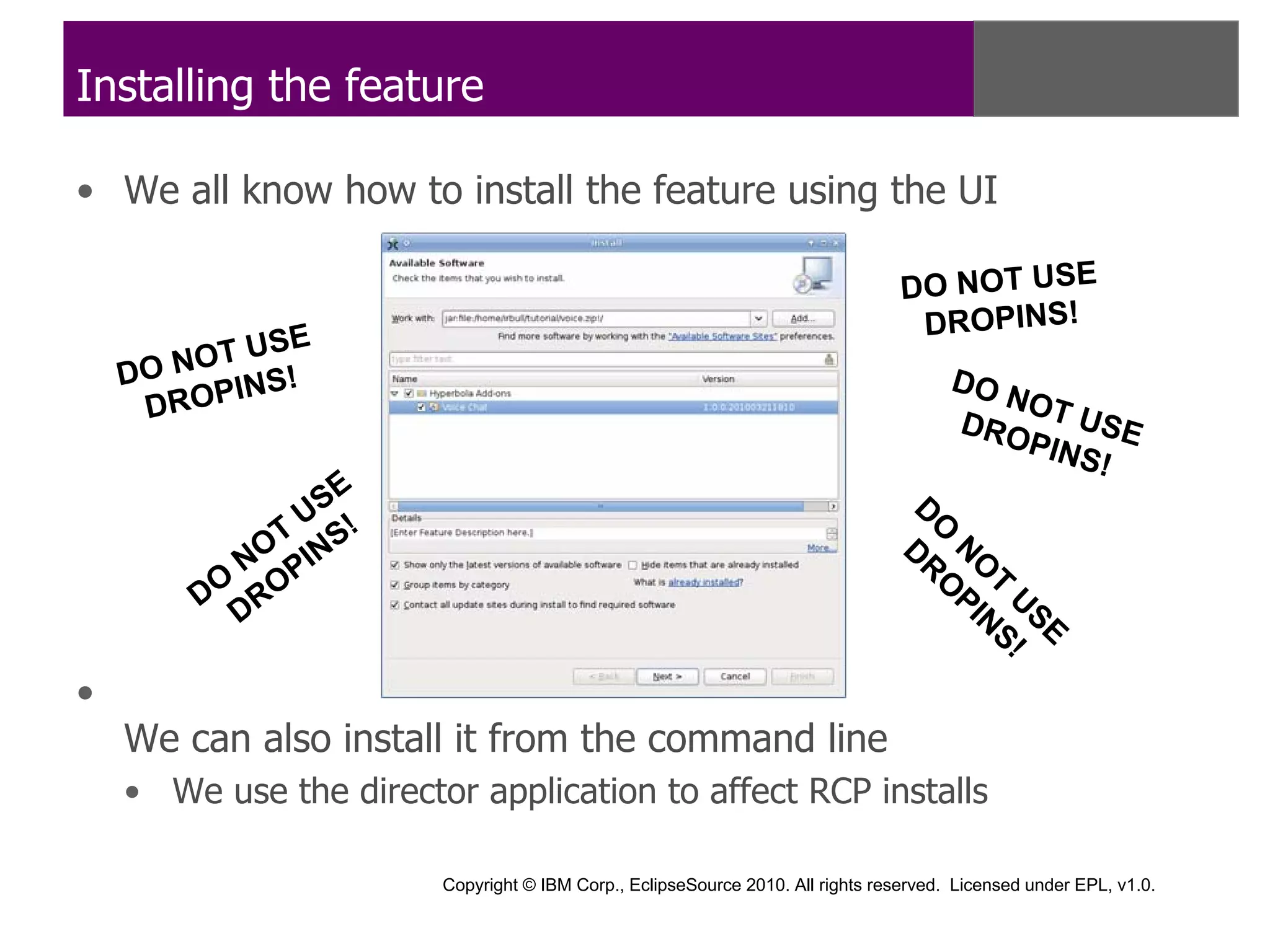 Installing the feature

• We all know how to install the feature using the UI

                                                                                 DO NOT USE
              E                                                                   DROPINS!
        OT US
    DO N I NS !                                                                        DO
     DROP                                                                              DRO
                                                                                          NOT
                                                                                              U SE
                                                                                           PINS
                                                                                               !
              U SE                                                                D
                                                                                    O
            T S!                                                                 D NO
          NO PIN                                                                  R
                                                                                    O T
        DO RO                                                                         PI U
                                                                                        N SE
          D                                                                              S!

•
    We can also install it from the command line
    • We use the director application to affect RCP installs

                        Copyright © IBM Corp., EclipseSource 2010. All rights reserved. Licensed under EPL, v1.0.
 