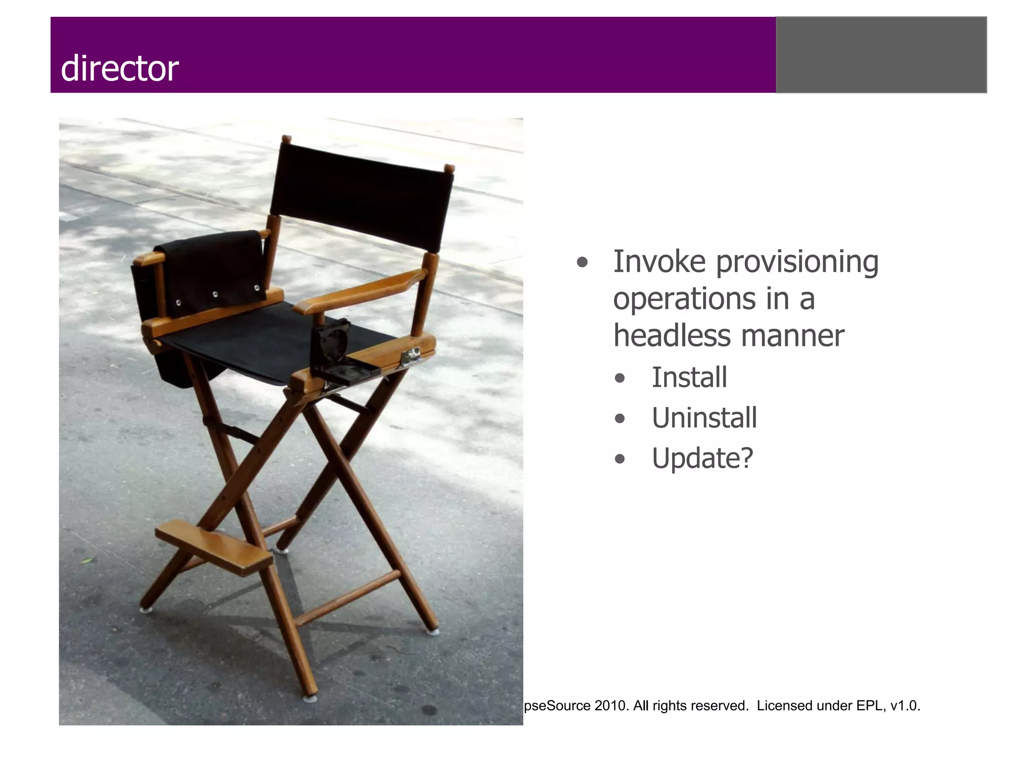 director




                                             • Invoke provisioning
                                               operations in a
                                               headless manner
                                                   • Install
                                                   • Uninstall
                                                   • Update?




           Copyright © IBM Corp., EclipseSource 2010. All rights reserved. Licensed under EPL, v1.0.
 