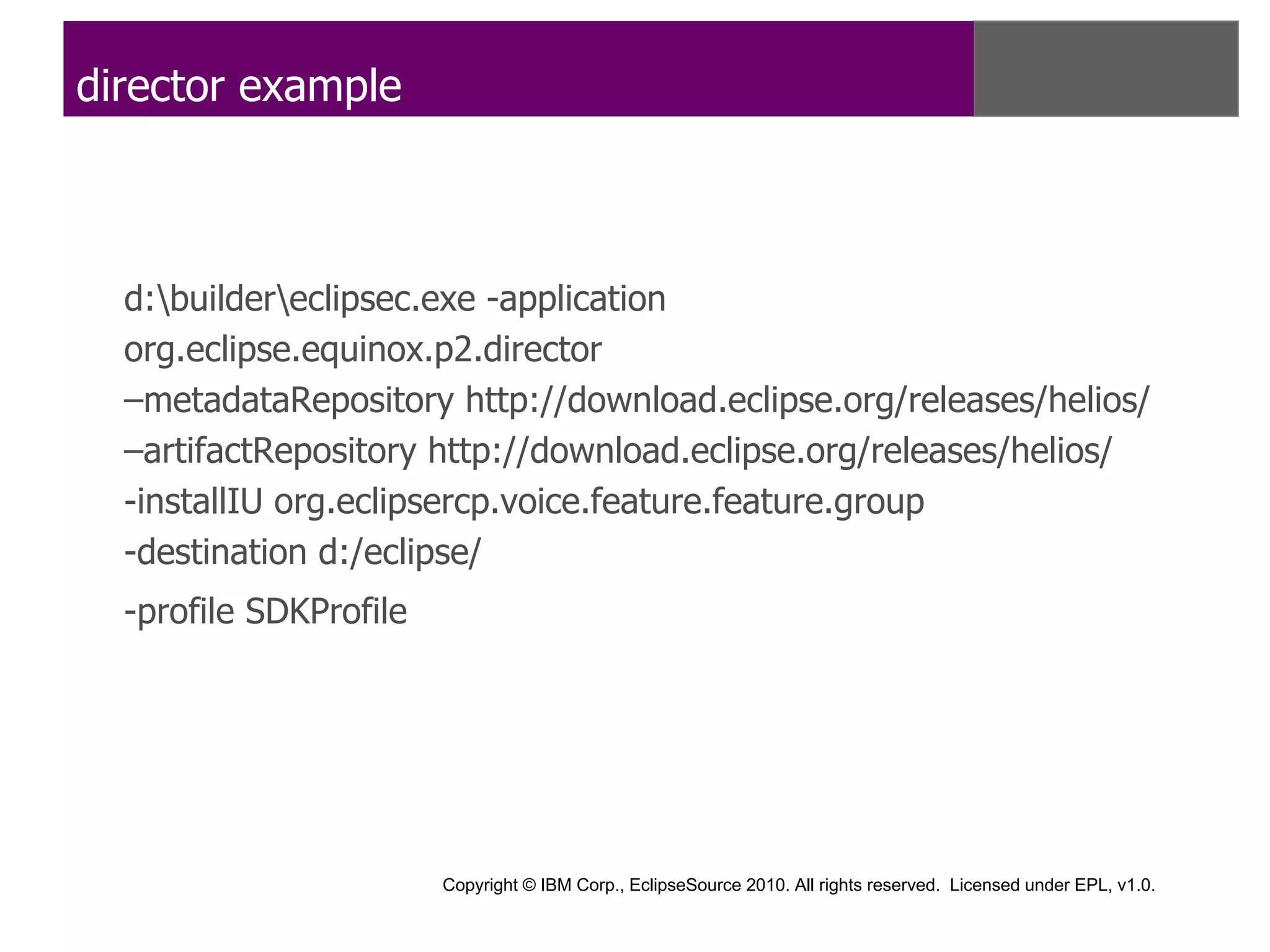 director example



  d:buildereclipsec.exe -application
  org.eclipse.equinox.p2.director
  –metadataRepository http://download.eclipse.org/releases/helios/
  –artifactRepository http://download.eclipse.org/releases/helios/
  -installIU org.eclipsercp.voice.feature.feature.group
  -destination d:/eclipse/
  -profile SDKProfile




                        Copyright © IBM Corp., EclipseSource 2010. All rights reserved. Licensed under EPL, v1.0.
 