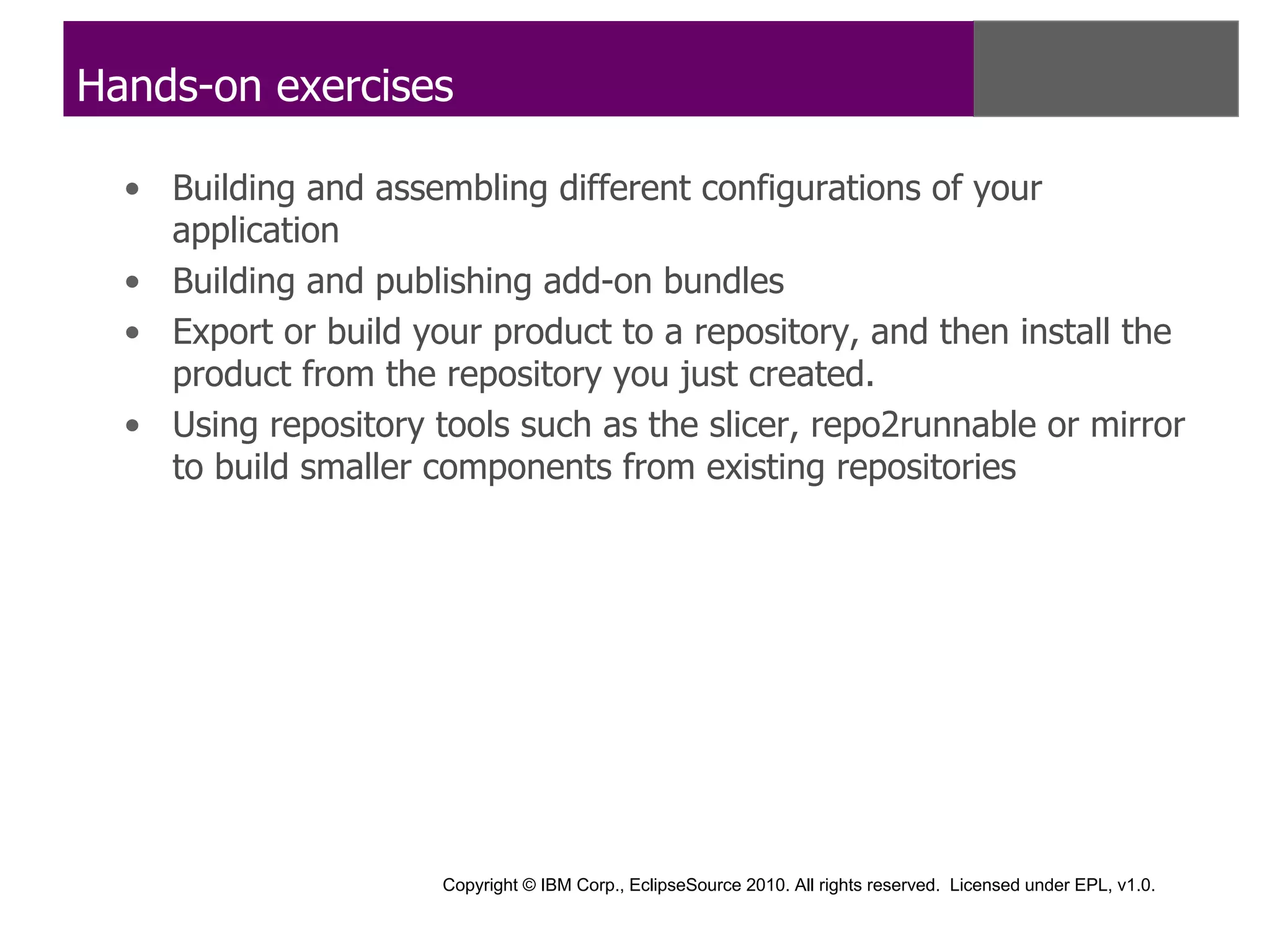 Hands-on exercises

  • Building and assembling different configurations of your
    application
  • Building and publishing add-on bundles
  • Export or build your product to a repository, and then install the
    product from the repository you just created.
  • Using repository tools such as the slicer, repo2runnable or mirror
    to build smaller components from existing repositories




                      Copyright © IBM Corp., EclipseSource 2010. All rights reserved. Licensed under EPL, v1.0.
 