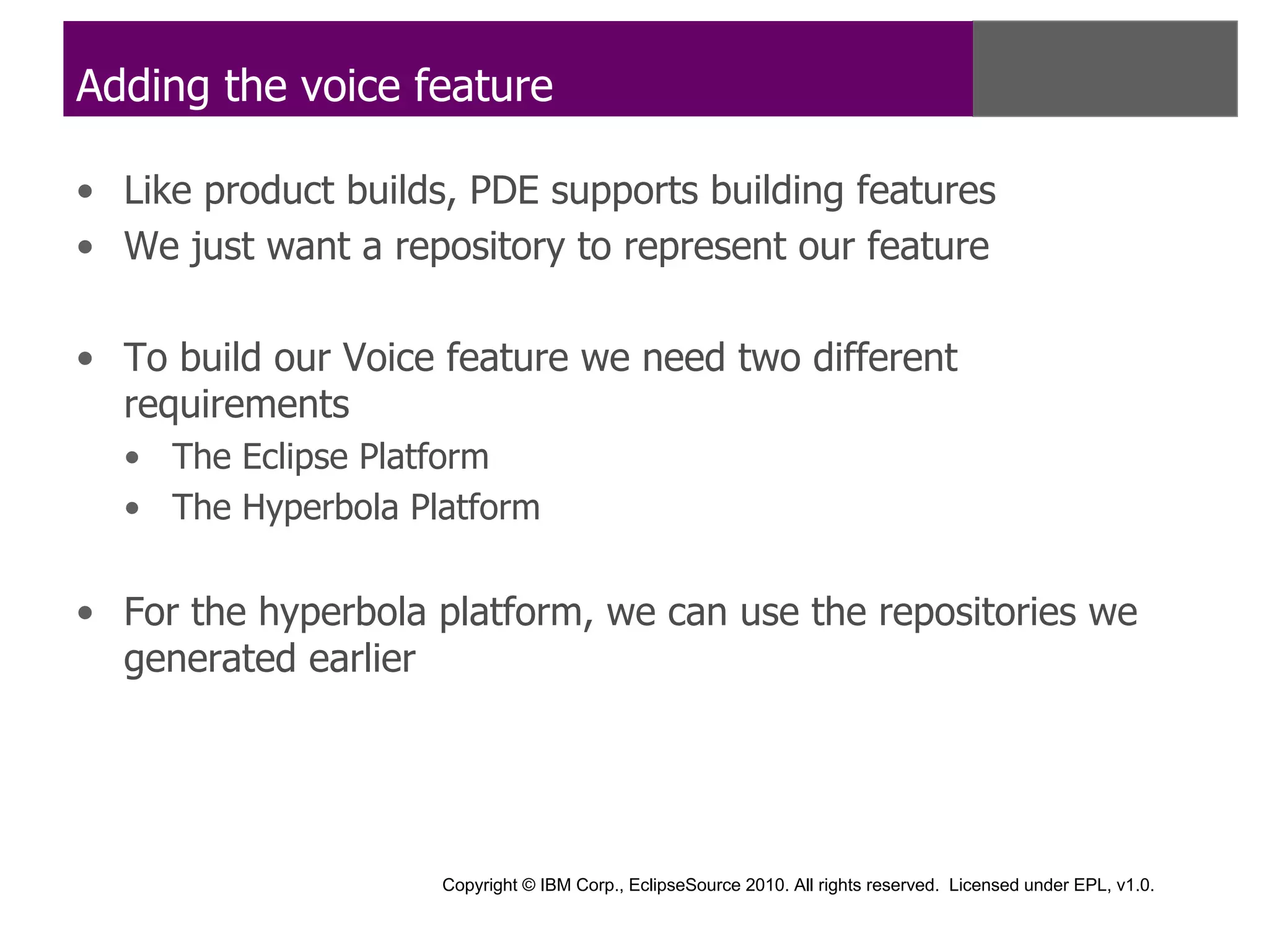 Adding the voice feature

• Like product builds, PDE supports building features
• We just want a repository to represent our feature

• To build our Voice feature we need two different
  requirements
  • The Eclipse Platform
  • The Hyperbola Platform


• For the hyperbola platform, we can use the repositories we
  generated earlier




                     Copyright © IBM Corp., EclipseSource 2010. All rights reserved. Licensed under EPL, v1.0.
 