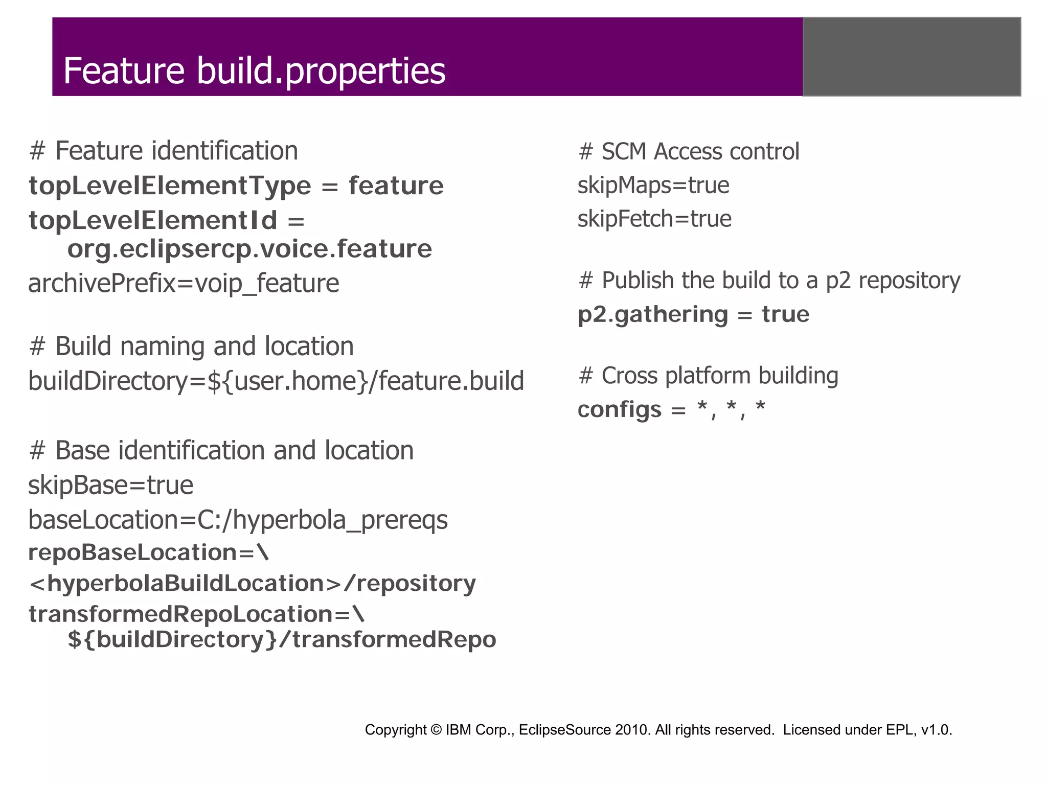Feature build.properties

# Feature identification                                   # SCM Access control
topLevelElementType = feature                              skipMaps=true
topLevelElementId =                                        skipFetch=true
   org.eclipsercp.voice.feature
archivePrefix=voip_feature                                 # Publish the build to a p2 repository
                                                           p2.gathering = true
# Build naming and location
buildDirectory=${user.home}/feature.build                  # Cross platform building
                                                           configs = *, *, *
# Base identification and location
skipBase=true
baseLocation=C:/hyperbola_prereqs
repoBaseLocation=
<hyperbolaBuildLocation>/repository
transformedRepoLocation=
   ${buildDirectory}/transformedRepo


                           Copyright © IBM Corp., EclipseSource 2010. All rights reserved. Licensed under EPL, v1.0.
 