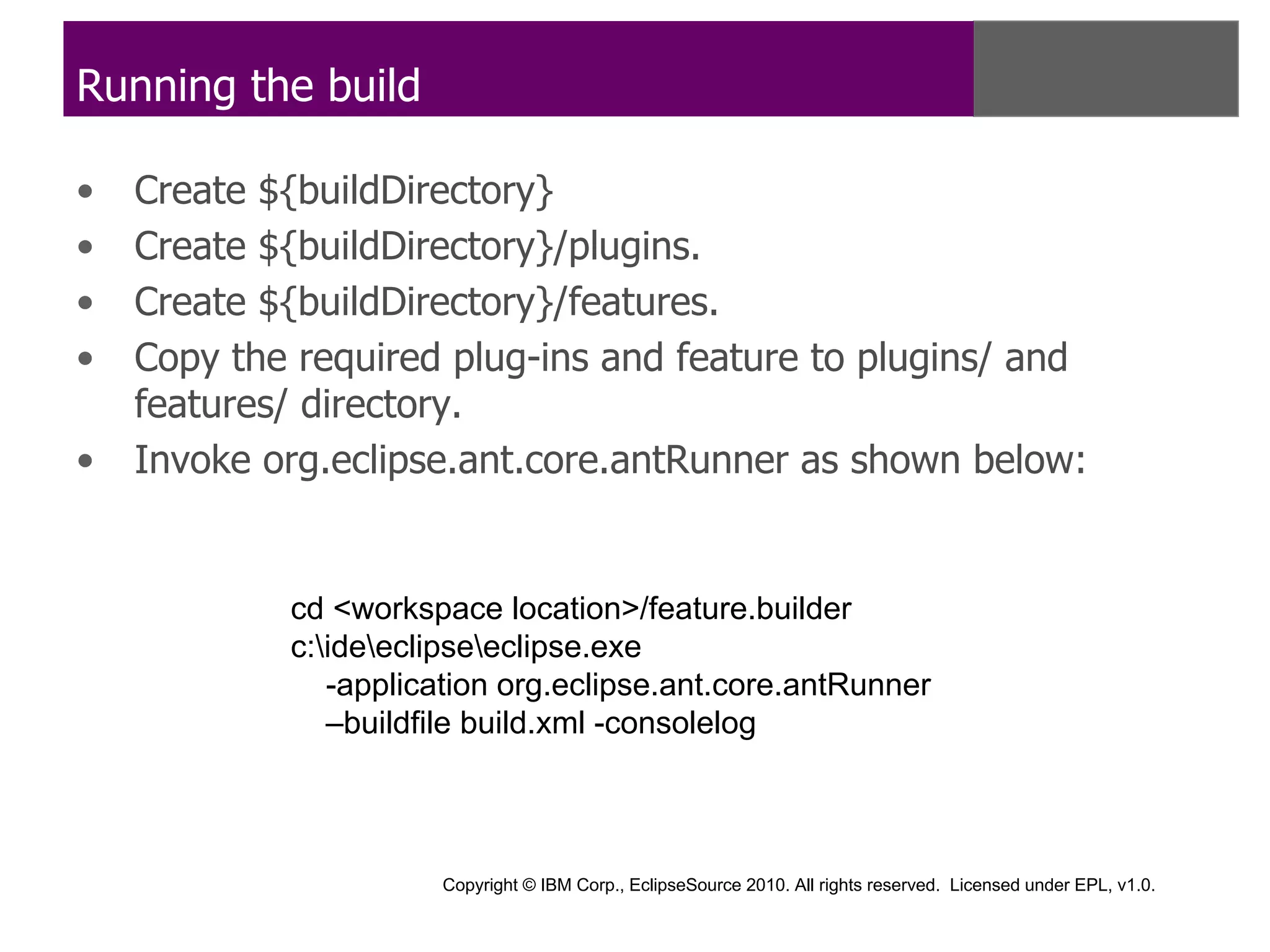 Running the build

•   Create ${buildDirectory}
•   Create ${buildDirectory}/plugins.
•   Create ${buildDirectory}/features.
•   Copy the required plug-ins and feature to plugins/ and
    features/ directory.
•   Invoke org.eclipse.ant.core.antRunner as shown below:


            cd <workspace location>/feature.builder
            c:ideeclipseeclipse.exe
               -application org.eclipse.ant.core.antRunner
               –buildfile build.xml -consolelog



                      Copyright © IBM Corp., EclipseSource 2010. All rights reserved. Licensed under EPL, v1.0.
 