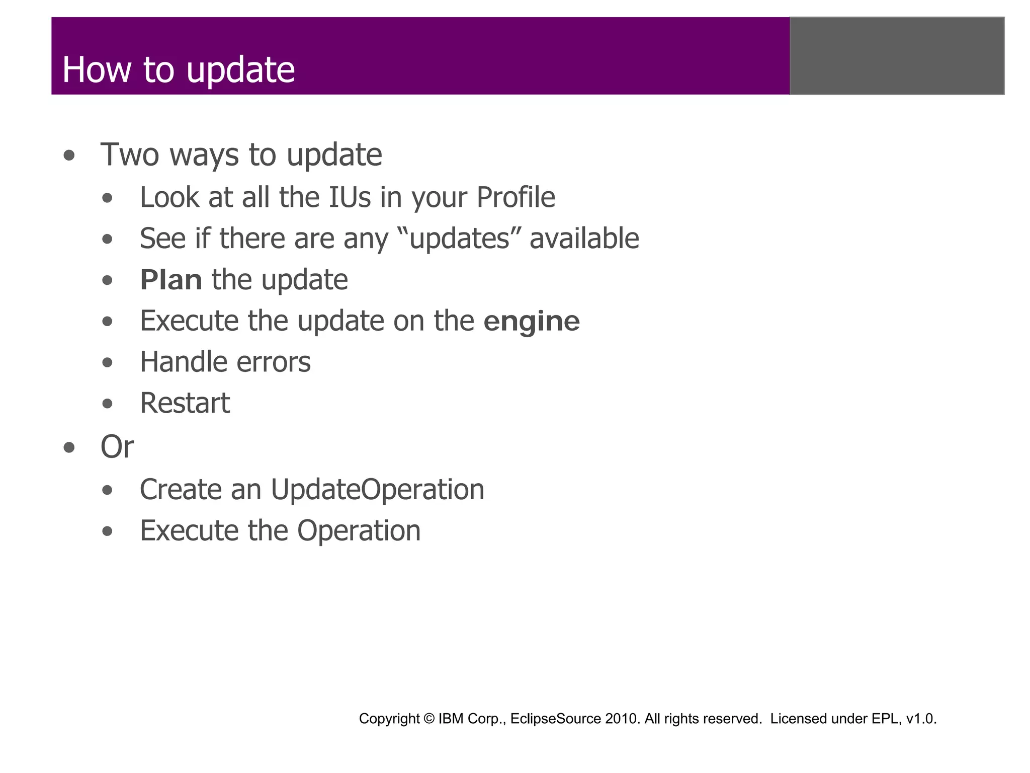 How to update

• Two ways to update
  •    Look at all the IUs in your Profile
  •    See if there are any “updates” available
  •    Plan the update
  •    Execute the update on the engine
  •    Handle errors
  •    Restart
• Or
  • Create an UpdateOperation
  • Execute the Operation




                        Copyright © IBM Corp., EclipseSource 2010. All rights reserved. Licensed under EPL, v1.0.
 