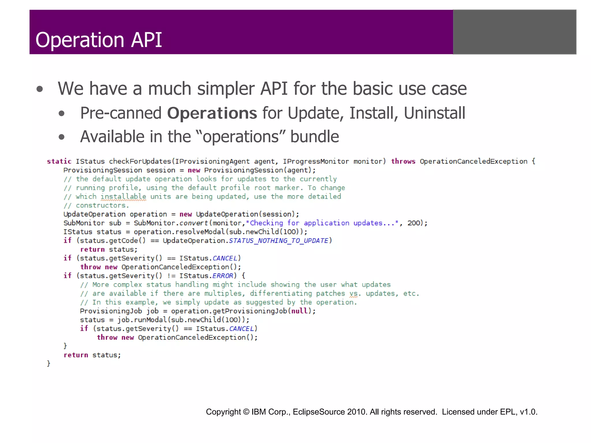 Operation API

• We have a much simpler API for the basic use case
  • Pre-canned Operations for Update, Install, Uninstall
  • Available in the “operations” bundle




                     Copyright © IBM Corp., EclipseSource 2010. All rights reserved. Licensed under EPL, v1.0.
 