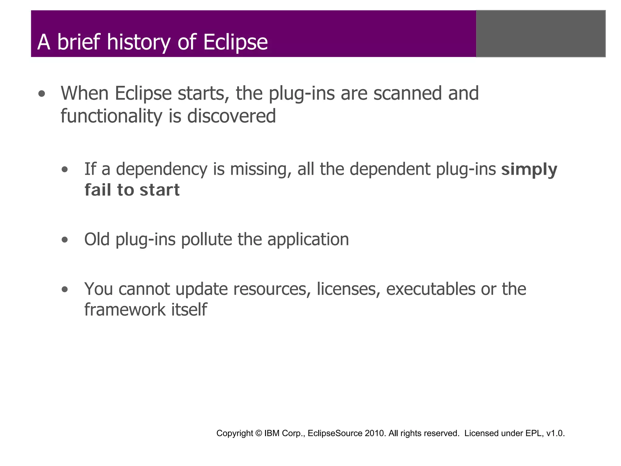 A brief history of Eclipse

• When Eclipse starts, the plug-ins are scanned and
  functionality is discovered

  • If a dependency is missing, all the dependent plug-ins simply
    fail to start

  • Old plug-ins pollute the application

  • You cannot update resources, licenses, executables or the
    framework itself




                      Copyright © IBM Corp., EclipseSource 2010. All rights reserved. Licensed under EPL, v1.0.
 