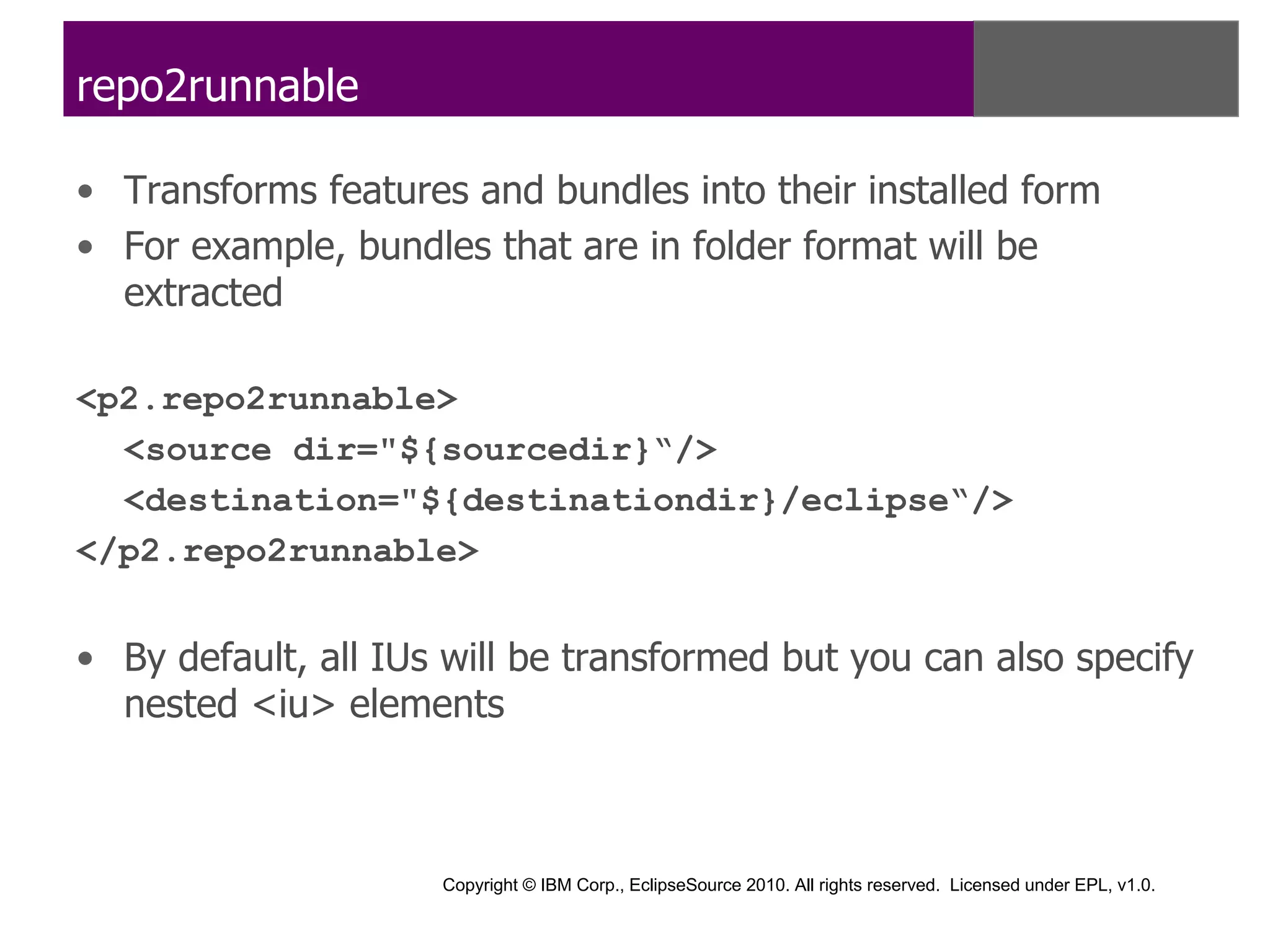 repo2runnable

• Transforms features and bundles into their installed form
• For example, bundles that are in folder format will be
  extracted

<p2.repo2runnable>
  <source dir="${sourcedir}“/>
  <destination="${destinationdir}/eclipse“/>
</p2.repo2runnable>


• By default, all IUs will be transformed but you can also specify
  nested <iu> elements



                     Copyright © IBM Corp., EclipseSource 2010. All rights reserved. Licensed under EPL, v1.0.
 