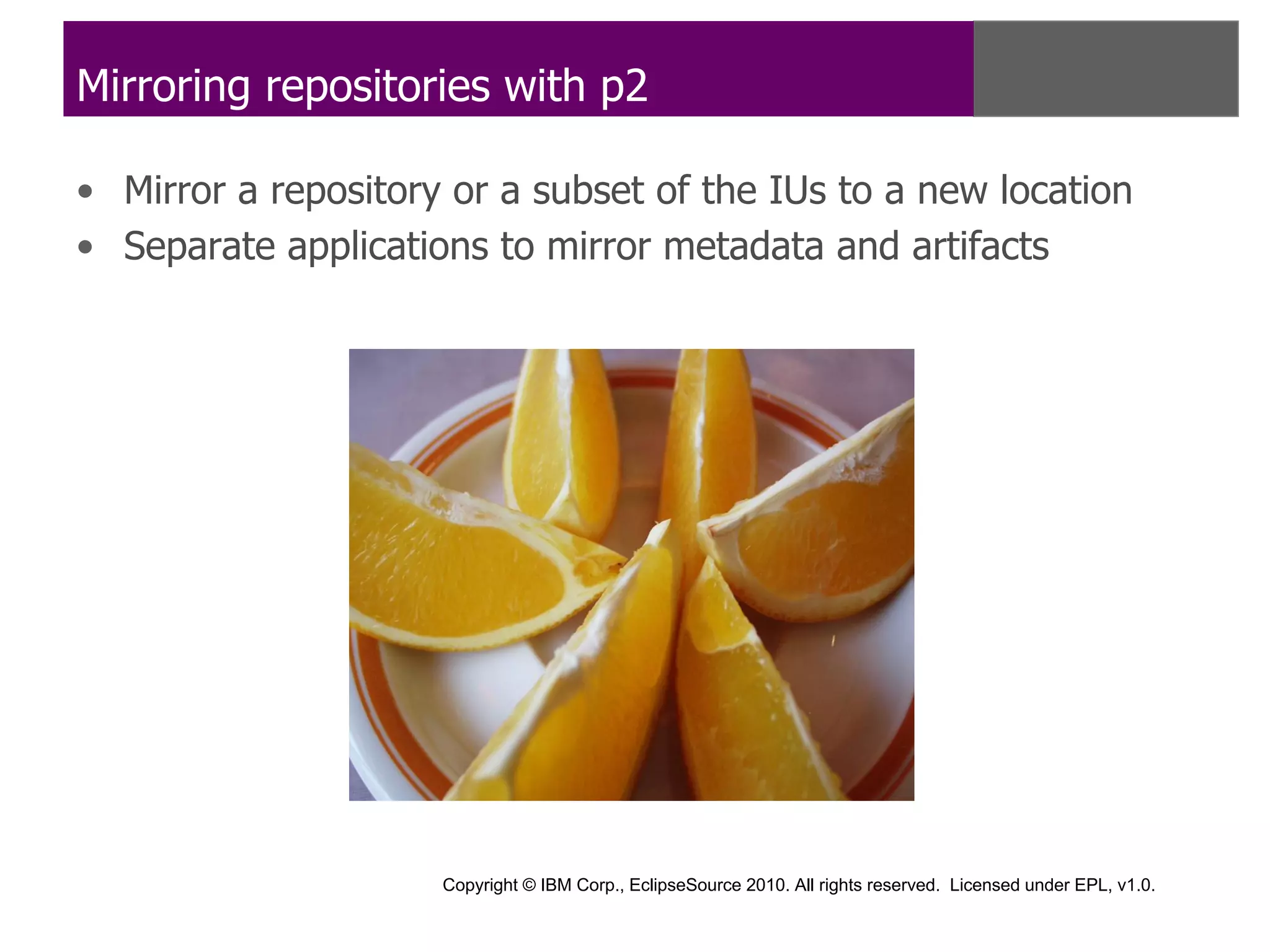 Mirroring repositories with p2

• Mirror a repository or a subset of the IUs to a new location
• Separate applications to mirror metadata and artifacts




                     Copyright © IBM Corp., EclipseSource 2010. All rights reserved. Licensed under EPL, v1.0.
 